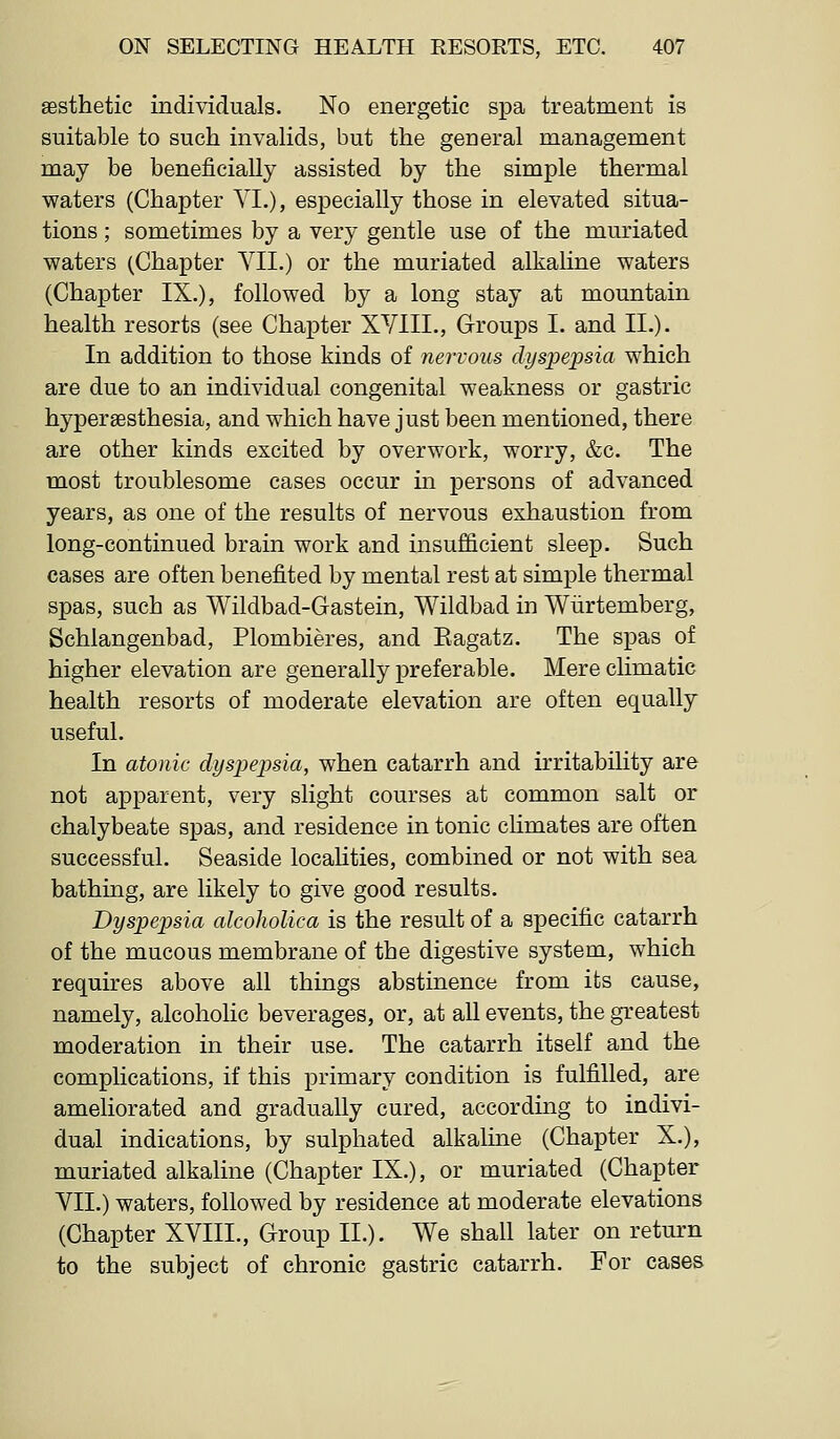 aesthetic individuals. No energetic spa treatment is suitable to such invalids, but the general management may be beneficially assisted by the simple thermal waters (Chapter YI.), especially those in elevated situa- tions ; sometimes by a very gentle use of the muriated waters (Chapter YII.) or the muriated alkaline waters (Chapter IX.), followed by a long stay at mountain health resorts (see Chaj)ter XYIII., Groups I. and II.). In addition to those kinds of nervous dyspepsia which are due to an individual congenital weakness or gastric hypersesthesia, and which have just been mentioned, there are other kinds excited by overwork, worry, &c. The most troublesome cases occur in persons of advanced years, as one of the results of nervous exhaustion from long-continued brain work and insufficient sleep. Such cases are often benefited by mental rest at simple thermal spas, such as Wildbad-Gastein, Wildbad in Wiirtemberg, Schlangenbad, Plombieres, and Eagatz. The spas of higher elevation are generally preferable. Mere climatic health resorts of moderate elevation are often equally useful. In atonic dyspepsia, when catarrh and irritability are not apparent, very slight courses at common salt or chalybeate spas, and residence in tonic climates are often successful. Seaside locaHties, combined or not with sea bathing, are likely to give good results. Dyspepsia alcoholica is the result of a specific catarrh of the mucous membrane of the digestive system, which requires above all things abstinence from its cause, namely, alcoholic beverages, or, at all events, the greatest moderation in their use. The catarrh itself and the complications, if this primary condition is fulfilled, are ameliorated and gradually cured, according to indivi- dual indications, by sulphated alkaline (Chapter X.), muriated alkaline (Chapter IX.), or muriated (Chapter YII.) waters, followed by residence at moderate elevations (Chapter XYIII., Group II.). We shall later on return to the subject of chronic gastric catarrh. For cases