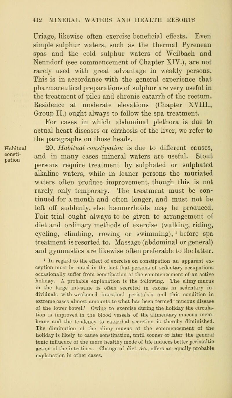 Uriage, likewise often exercise beneficial effects. Even simple sulphur waters, such as the thermal Pyrenean spas and the cold sulphur waters of Weilbach and Nenndorf (see commencement of Chapter XIV.), are not rarely used with great advantage in weakly persons. This is in accordance with the general experience that pharmaceutical preparations of sulphur are very useful in the treatment of piles and chronic catarrh of the rectum. Eesidence at moderate elevations (Chapter XVIII., Group II.) ought always to follow the spa treatment. For cases in which abdominal plethora is due to actual heart diseases or cirrhosis of the liver, we refer to the paragraphs on those heads. 20. Habitual constipation is due to different causes, and in many cases mineral waters are useful. Stout persons requu-e treatment by sulphated or sulphated alkaline waters, while in leaner persons the muriated waters often produce improvement, though this is not rarely only temporary. The treatment must be con- tinued for a month and often longer, and must not be left off suddenly, else haemorrhoids may be produced. Fair trial ought always to be given to arrangement of diet and or dinar}' methods of exercise (walking, riding, cycling, climbing, rowing or swimming), ^ before spa treatment is resorted to. Massage (abdominal or general) and gymnastics are likewise often preferable to the latter. ' In regard to the effect of exercise on constipation an apparent ex- ception must be noted in the fact that persons of sedentary occupations occasionally suffer from constipation at the commencement of an active holiday. A probable explanation is the following. The slimy mucus in the large intestine is often secreted in excess in sedentary in- dividuals with weakened intestinal peristalsis, and this condition in extreme cases almost amounts to what has been termed' mucous disease of the lower bowel.' Owing to exercise during the hoUday the circula- tion is improved in the blood vessels of the alimentary mucous mem- brane and the tendency to catarrhal secretion is thereby diminished. The diminution of the slimy mucus at the commencement of the hoHday is likely to cause constipation, until sooner or later the general tonic influence of the more healthy mode of life induces better peristaltic action of the intestines. Change of diet, &c., offers an equally probable explanation in other cases.