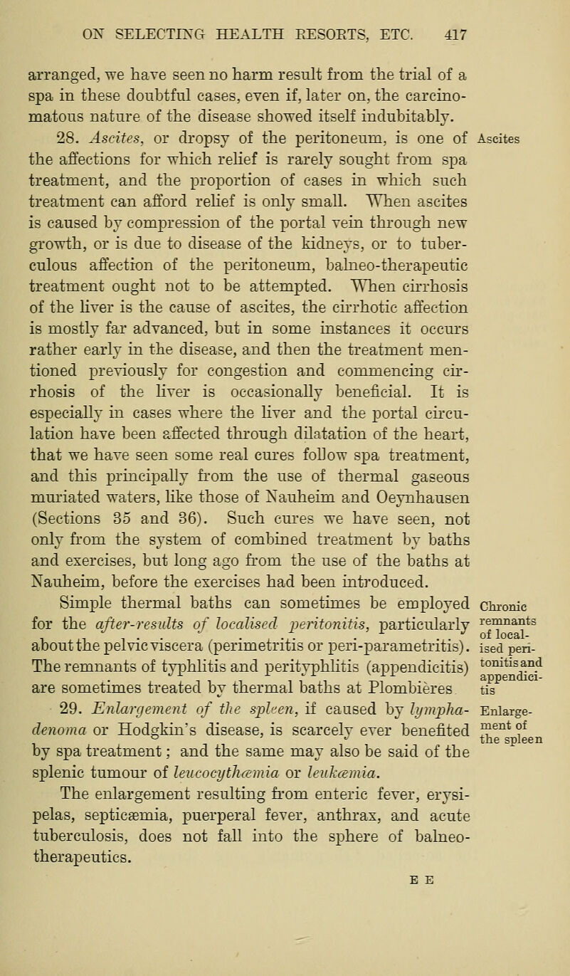 arranged, we haye seen no harm result from the trial of a spa in these doubtful cases, even if, later on, the carcino- matous nature of the disease showed itself indubitably. 28. Ascites, or dropsy of the peritoneum, is one of Ascites the affections for which relief is rarely sought from spa treatment, and the proportion of cases in which such treatment can afford rehef is only small. When ascites is caused by compression of the portal vein through new growth, or is due to disease of the kidneys, or to tuber- culous affection of the peritoneum, balneo-therapeutic treatment ought not to be attempted. When cirrhosis of the liver is the cause of ascites, the chrhotic affection is mostly far advanced, but in some instances it occurs rather early in the disease, and then the treatment men- tioned previously for congestion and commencing cu'- rhosis of the liver is occasionally beneficial. It is especially in cases where the liver and the portal circu- lation have been affected through dilatation of the heart, that we have seen some real cures follow spa treatment, and this principally from the use of thermal gaseous mm'iated waters, hke those of Xauheim and Oeynhausen (Sections 35 and 36). Such cures we have seen, not only from the system of combined treatment by baths and exercises, but long ago from the use of the baths at Nauheim, before the exercises had been introduced. Simple thermal baths can sometimes be employed cui'onic for the after-results of localised peritonitis, particularlv ^'^^^^^^'^^^ , ,,-,..  . , ./. . •■■ . . ^ of local- aboutthe pelvic viscera (perimetritis or peri-parametritis). ised pen- The remnants of typhlitis and perityphlitis (appendicitis) tomtis and are sometimes treated by thermal baths at Plombieres tis 29. Enlargement of the spleen, if caused by hjmpha- Enlarge- denoma or Hodgkin's disease, is scarcelv ever benefited I?®^* ?^ ° ■• the spleen by spa treatment; and the same may also be said of the splenic tumour of leucocythcsmia or leukcemia. The enlargement resulting from enteric fever, erysi- pelas, septicaemia, puerperal fever, anthrax, and acute tuberculosis, does not fall into the sphere of balneo- therapeutics. E E