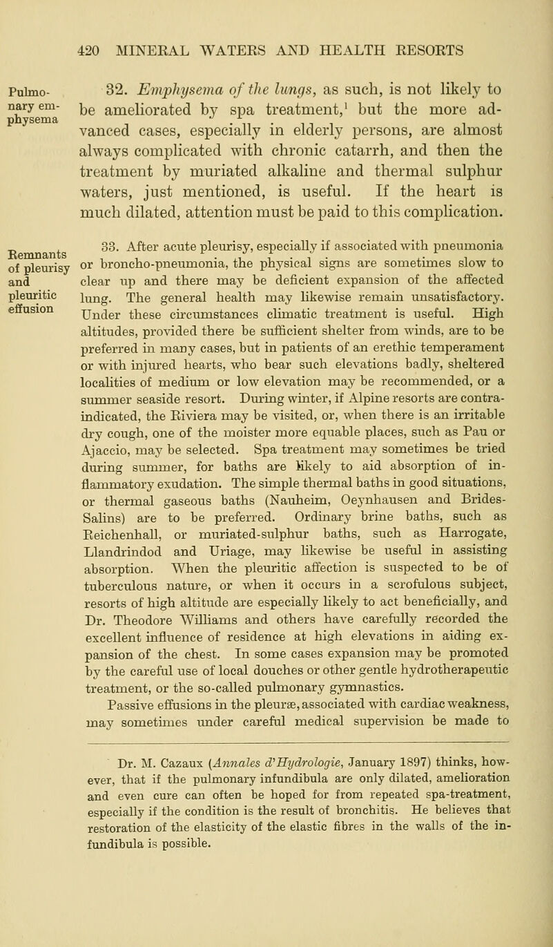 32. Emphysema of the lungs, as such, is not likely to be ameliorated by spa treatment,' but the more ad- vanced cases, especially in elderly persons, are almost always complicated with chronic catarrh, and then the treatment by muriated alkaline and thermal sulphur waters, just mentioned, is useful. If the heart is much dilated, attention must be paid to this complication. 33. After acute pleurisy, especially if associated with pneumonia or broncho-pneumonia, the physical signs are sometimes slow to clear up and there may be deficient expansion of the affected lung. The general health may likewise remain unsatisfactory. Under these circumstances cHmatic treatment is useful. High altitudes, provided there be sufficient shelter from winds, are to be preferred m many cases, but in patients of an erethic temperament or with injured hearts, who bear such elevations badly, sheltered localities of medium or low elevation may be recommended, or a summer seaside resort. During winter, if Alpine resorts are contra- indicated, the Eiviera may be visited, or, when there is an irritable dry cough, one of the moister more equable places, such as Pau or Ajaccio, maj' be selected. Spa treatment may sometimes be tried during summer, for baths are Mkely to aid absorption of in- flammatory exudation. The simple thermal baths in good situations, or thermal gaseous baths (Nauheim, Oeynhausen and Brides- Salins) are to be preferred. Ordinary brine baths, such as Eeichenhall, or muriated-sulphur baths, such as Harrogate, Llandrindod and Uriage, may likewise be useful in assisting absorption. When the pleuritic affection is suspected to be of tuberculous nature, or when it occurs in a scrofulous subject, resorts of high altitude are especially Hkely to act beneficially, and Dr. Theodore Williams and others have carefully recorded the excellent influence of residence at high elevations in aiding ex- pansion of the chest. In some cases expansion may be promoted by the careful use of local douches or other gentle hydrotherapeutic treatment, or the so-called pulmonary gymnastics. Passive effusions in the pleurae, associated with cardiac weakness, may sometmies under careful medical supervision be made to Dr. M. Cazaux (Annales d''Hydrologie, January 1897) thinks, how- ever, that if the pulmonary infundibula are only dilated, amelioration and even cure can often be hoped for from repeated spa-treatment, especially if the condition is the result of bronchitis. He believes that restoration of the elasticity of the elastic fibres in the walls of the in- fundibula is possible.