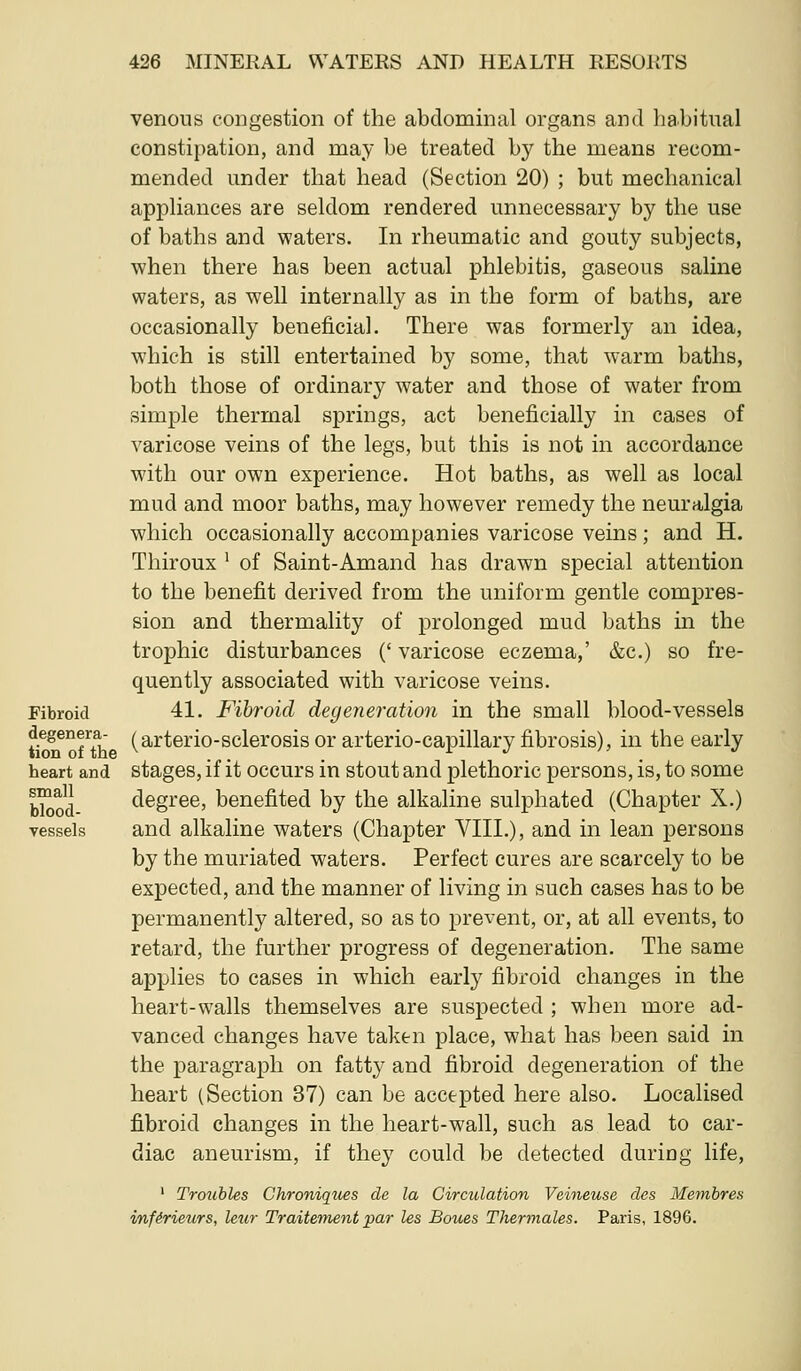 venous congestion of the abdominal organs and habitual constipation, and may be treated by the means recom- mended under that head (Section 20) ; but mechanical appliances are seldom rendered unnecessary by the use of baths and waters. In rheumatic and gouty subjects, when there has been actual phlebitis, gaseous saline waters, as well internally as in the form of baths, are occasionally beneficial. There was formerly an idea, which is still entertained by some, that warm baths, both those of ordinary water and those of water from simple thermal springs, act beneficially in cases of varicose veins of the legs, but this is not in accordance with our own experience. Hot baths, as well as local mud and moor baths, may however remedy the neuralgia which occasionally accompanies varicose veins; and H. Thiroux ' of Saint-Amand has drawn special attention to the benefit derived from the uniform gentle compres- sion and thermality of prolonged mud baths in the trophic disturbances (' varicose eczema,' &c.) so fre- quently associated with varicose veins. Fibroid 41. Fibroid degeneration in the small blood-vessels degenera- (arterio-sclerosis or arterio-capillary fibrosis), in the early heart and stages, if it occurs in stout and plethoric persons, is, to some b™od degree, benefited by the alkaline sulphated (Chapter X.) vessels and alkaline waters (Chapter VIII.), and in lean persons by the muriated waters. Perfect cures are scarcely to be expected, and the manner of living in such cases has to be permanently altered, so as to prevent, or, at all events, to retard, the further progress of degeneration. The same applies to cases in which early fibroid changes in the heart-walls themselves are suspected ; when more ad- vanced changes have taken place, what has been said in the paragraph on fatty and fibroid degeneration of the heart (Section 37) can be accepted here also. Localised fibroid changes in the heart-wall, such as lead to car- diac aneurism, if they could be detected during life, ' Troubles Chroniques de la Circulation Veineuse cles Membres vnfirieurs, leur Traiteinent par Us Botms Thermales. Paris, 1896.