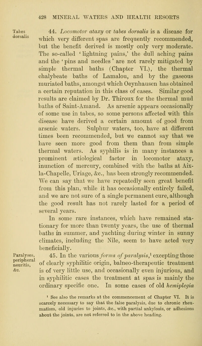 Tabes 44. Locomotor ataxy or tabes dorsalis is a disease for orsa fa which very different spas are frequently recommended, but the benefit derived is mostly only very moderate. The so-called ' lightning pains,' the dull aching pains and the ' pins and needles ' are not rarely mitigated by simple thermal baths (Chapter VI.), the thermal chalybeate baths of Lamalou, and by the gaseous muriated baths, amongst which Oeynhausen has obtained a certain reputation in this class of cases. Similar good results are claimed by Dr. Thiroux for the thermal mud baths of Saint-Amand. As arsenic appears occasionally of some use in tabes, so some persons affected with this disease have derived a certain amount of good from arsenic waters. Sulphur waters, too, have at different times been recommended, but we cannot say that we have seen more good from them than from simple thermal waters. As syphilis is in many instances a prominent ^etiological factor in locomotor ataxy, inunction of mercury, combined with the baths at Aix- la-Chapelle, Uriage, &c., has been strongly recommended. We can say that we have repeatedly seen great benefit from this plan, while it has occasionally entirely failed, and we are not sure of a single permanent cure, although the good result has not rarely lasted for a period of several years. In some rare instances, which have remained sta- tionary for more than twenty years, the use of thermal baths in summer, and yachting during winter in sunny climates, including the Nile, seem to have acted very beneficially. Paralyses, 45. In the \SiYions forms of paralysis,^ excepting those neuntir^ of clearly syphilitic origin, balneo-therapeutic treatment &c. is of very little use, and occasionally even injurious, and in syphilitic cases the treatment at spas is mainly the ordinary specific one. In some cases of old hemiplegia ' See also the remarks at the commencement of Chapter VI. It is scarcely necessary to say that the false paralysis, due to chronic rheu- matism, old injuries to joints, &c., with partial ankylosis, or adhesions about the joints, are not referred to in the above heading.