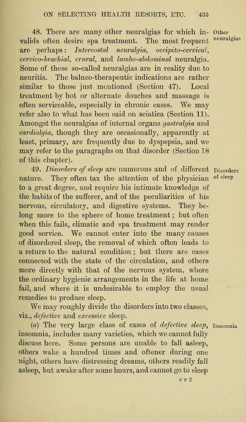 48. There are many other neuralgias for which in- other valids often desire spa treatment. The most frequent ^i^^^^^S'as are perhaps: Intercostal neuralgia, occipito-cervical, cervico-hrachial, crural, and lumho-ahdominal neuralgia. Some of these so-called neuralgias are in reality due to neuritis. The balneo-therapeutic indications are rather similar to those just mentioned (Section 47). Local treatment by hot or alternate douches and massage is often serviceable, especially in chronic cases. We may refer also to what has been said on sciatica (Section 11). Amongst the neuralgias of internal organs gastralgia and cardialgia, though they are occasionally, apparently at least, primary, are frequently due to dyspepsia, and we may refer to the paragraphs on that disorder (Section 18 of this chapter). 49. Disorders of sleep are numerous and of different Disorders nature. They often tax the attention of the physician ^^ ^^^^P to a great degree, and require his intimate knowledge of the habits of the sufferer, and of the peculiarities of his nervous, circulatory, and digestive systems. They be- long more to the sphere of home treatment; but often when this fails, climatic and spa treatment may render good service. We cannot enter into the many causes of disordered sleep, the removal of which often leads to a return to the natural condition ; but there are cases connected with the state of the circulation, and others more directly with that of the nervous system, where the ordinary hygienic arrangements in the life at home fail, and where it is undesirable to employ the usual remedies to produce sleep. We may roughly divide the disorders into two classes, viz., defective and excessive sleep. (a) The very large class of cases of defective sleep, insomnia insomnia, includes many varieties, which we cannot fully discuss here. Some persons are unable to fall asleep, others wake a hundred times and oftener during one night, others have distressing dreams, others readily fall asleep, but awake after some hours, and cannot go to sleep F F 2