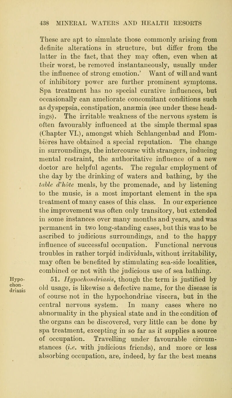 These are apt to simulate those commonly arismg from definite alterations in structure, but differ from the latter in the fact, that they may often, even when at their worst, be removed instantaneously, usually under the influence of strong emotion.' Want of will and want of inhibitory power are further prominent symptoms. Spa treatment has no special curative influences, but occasionally can ameliorate concomitant conditions such as dyspepsia, constipation, anaemia (see under these head- ings). The irritable weakness of the nervous system is often favourably influenced at the simple thermal spas (Chapter VI.), amongst which Schlangenbad and Plom- bieres have obtamed a special reputation. The change in surroundings, the intercourse with strangers, inducing mental restraint, the authoritative influence of a new doctor are helpful agents. The regular employment of the day by the drinking of waters and bathing, by the table d'hote meals, by the promenade, and by listening to the music, is a most important element in the spa treatment of many cases of this class. In our experience the improvement was often only transitory, but extended in some instances over many months and years, and was permanent in two long-standing cases, but this was to be ascribed to judicious surroundings, and to the happy influence of successful occupation. Functional nervous troubles in rather torpid individuals, without irritability, may often be benefited by stimulating sea-side localities, combined or not with the judicious use of sea bathing. Hypo- 51. Hypochovdriasis, though the term is justified by driasis ^^^ usage, is likewise a defective name, for the disease is of course not in the hypochondriac viscera, but in the central nervous system. In many cases where no abnormality in the physical state and in the condition of the organs can be discovered, very little can be done by spa treatment, excepting in so far as it supplies a source of occupation. Travelling under favourable circum- stances {i.e. with judicious friends), and more or less absorbing occupation, are, indeed, by far the best means