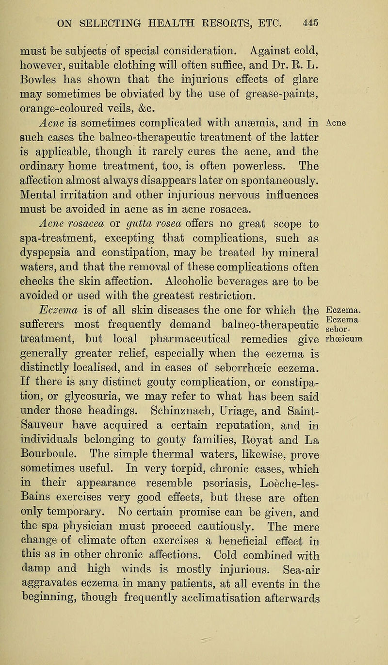 must be subjects of special consideration. Against cold, however, suitable clothing will often suffice, and Dr. E. L. Bowles has shown that the injurious effects of glare may sometimes be obviated by the use of grease-paints, orange-coloured veils, &c. Acne is sometimes complicated with anaemia, and in Acne such cases the balneo-therapeutic treatment of the latter is applicable, though it rarely cures the acne, and the ordinary home treatment, too, is often powerless. The affection almost always disappears later on spontaneously. Mental irritation and other injurious nervous influences must be avoided in acne as in acne rosacea. Acne rosacea or gutta rosea offers no great scope to spa-treatment, excepting that complications, such as dyspepsia and constipation, may be treated by mineral waters, and that the removal of these complications often checks the skin affection. Alcoholic beverages are to be avoided or used with the greatest restriction. Eczema is of all skin diseases the one for which the Eczema, sufferers most frequently demand balneo-therapeutic gebor^^ treatment, but local pharmaceutical remedies give rhoeicum generally greater relief, especially when the eczema is distinctly localised, and in cases of seborrhoeic eczema. If there is any distinct gouty complication, or constipa- tion, or glycosuria, we may refer to what has been said under those headings. Schinznach, Uriage, and Saint- Sauveur have acquired a certain reputation, and in individuals belonging to gouty families, Eoyat and La Bourboule. The simple thermal waters, likewise, prove sometimes useful. In very torpid, chronic cases, which in their appearance resemble psoriasis, Loeche-les- Bains exercises very good effects, but these are often only temporary. No certain promise can be given, and the spa physician must proceed cautiously. The mere change of climate often exercises a beneficial effect in this as in other chronic affections. Cold combined with damp and high winds is mostly injurious. Sea-air aggravates eczema in many patients, at all events in the beginning, though frequently acclimatisation afterwards