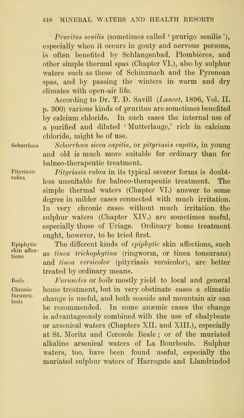 Seborrhcea Pityriasis rubra Epiphytic skin affec- tions Boils Chronic furuncu- losis Pniritiis senilis (sometimes called ' prurigo senilis '), especially when it occurs in gouty and nervous persons, is often benefited by Schlangenbad, Plombieres, and other simple thermal spas (Chapter VI.), also by sulphur waters such as those of Schinznach and the Pyrenean spas, and by passing the winters in warm and dry climates with open-air life. According to Dr. T. D. Savill (Lancet, 1896, Vol. II. p. 300) various kinds of pruritus are sometimes benefited by calcium chloride. In such cases the internal use of a purified and diluted ' Mutterlauge,' rich in calcium chloride, might be of use. Sehorrhoea sicca capitis, or pityriasis capitis, in young and old is much more suitable for ordinary than for balneo-therapeutic treatment. Pityriasis rubra in its typical severer forms is doubt- less unsuitable for balneo-therapeutic treatment. The simple thermal waters (Chapter VI.) answer to some degree in milder cases connected with much irritation. In very chronic cases without much irritation the sulphur waters (Chapter XIV.) are sometimes useful, especially those of Uriage. Ordinary home treatment ought, however, to be tried first. The different kinds of epiphytic skin affections, such as tinea tricliophytina (ringworm, or tinea tonsurans) and tinea versicolor (pityriasis versicolor), are better treated by ordinary means. Furuncles or boils mostly yield to local and general home treatment, but in very obstinate cases a climatic change is useful, and both seaside and mountain air can be recommended. In some anaemic cases the change is advantageously combined with the use of chalybeate or arsenical waters (Chapters XII. and XIII.), especially at St. Moritz and Ceresole Keale ; or of the muriated alkaline arsenical waters of La Bourboule. Sulphur waters, too, have been found useful, especially the muriated sulphur waters of Harrogate and Llandrindod