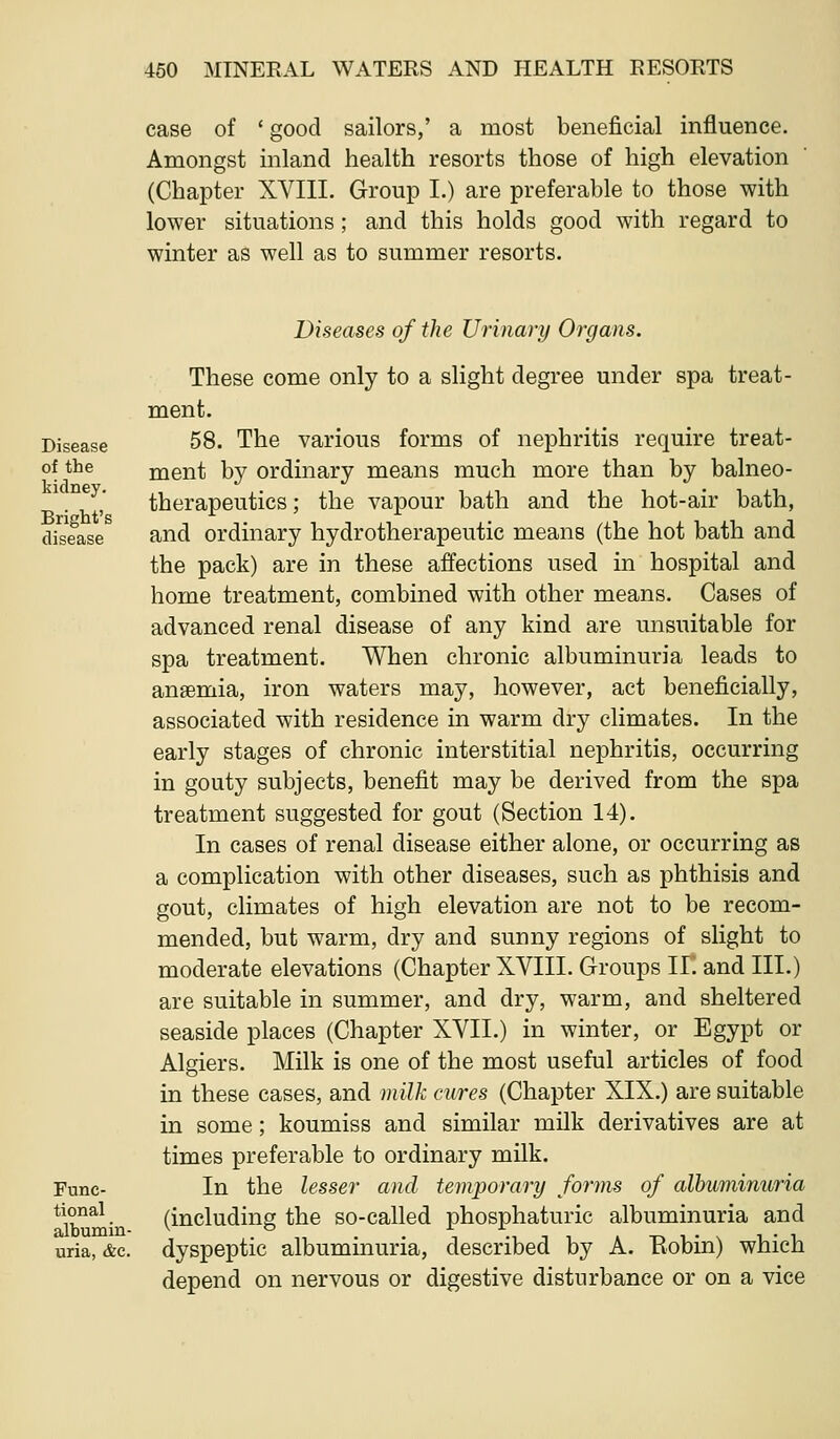 case of ' good sailors,' a most beneficial influence. Amongst inland health resorts those of high elevation (Chapter XVIII. Group I.) are preferable to those with lower situations; and this holds good with regard to winter as well as to summer resorts. Disease of the kidney. Bright's disease Func- tional albumin- uria, &c. Diseases of the Urinary Organs. These come only to a slight degree under spa treat- ment. 58. The various forms of nephritis require treat- ment by ordinary means much more than by balneo- therapeutics ; the vapour bath and the hot-air bath, and ordinary hydrotherapeutic means (the hot bath and the pack) are in these affections used in hospital and home treatment, combined with other means. Cases of advanced renal disease of any kind are unsuitable for spa treatment. When chronic albuminuria leads to anaemia, iron waters may, however, act beneficially, associated with residence in warm dry climates. In the early stages of chronic interstitial nephritis, occurring in gouty subjects, benefit may be derived from the spa treatment suggested for gout (Section 14), In cases of renal disease either alone, or occurring as a complication with other diseases, such as phthisis and gout, climates of high elevation are not to be recom- mended, but warm, dry and sunny regions of slight to moderate elevations (Chapter XVIII. Groups II. and III.) are suitable in summer, and dry, warm, and sheltered seaside places (Chapter XVII.) in winter, or Egypt or Algiers. Milk is one of the most useful articles of food in these cases, and milk cwres (Chapter XIX.) are suitable in some; koumiss and similar milk derivatives are at times preferable to ordinary milk. In the lesser and temporary forms of albuminuria (including the so-called phosphaturic albuminuria and dyspeptic albuminuria, described by A. Eobin) which depend on nervous or digestive disturbance or on a vice