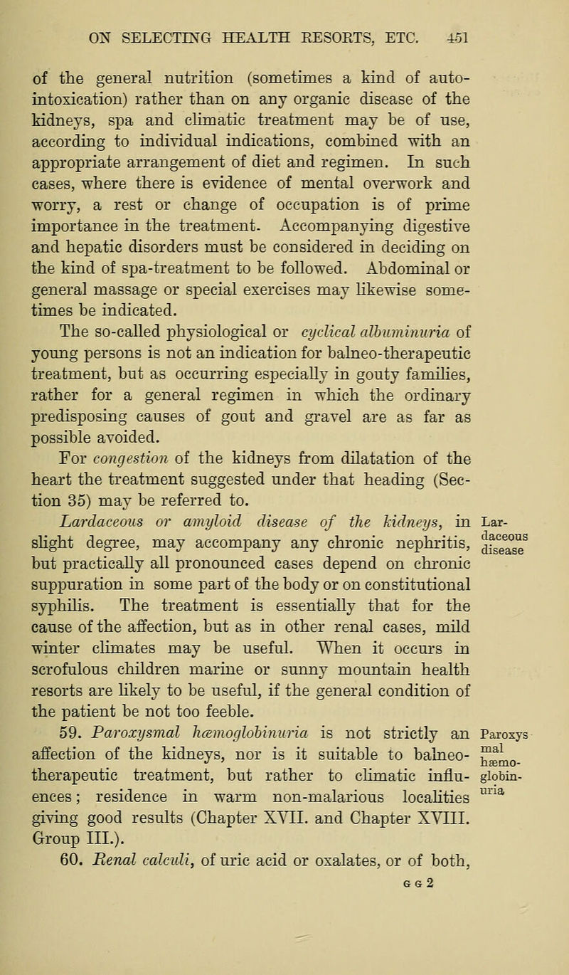 of the general nutrition (sometimes a kind of auto- intoxication) rather than on any organic disease of the kidneys, spa and chmatic treatment may be of use, according to individual indications, combined with an appropriate arrangement of diet and regimen. In such cases, where there is evidence of mental overwork and worry, a rest or change of occupation is of prime importance in the treatment. Accompanying digestive and hepatic disorders must be considered in deciding on the kind of spa-treatment to be followed. Abdominal or general massage or special exercises may likewise some- times be indicated. The so-called physiological or cyclical albuminuria of young persons is not an indication for balneo-therapeutic treatment, but as occurring especially in gouty families, rather for a general regimen in which the ordinary predisposing causes of gout and gravel are as far as possible avoided. For congestion of the kidneys from dilatation of the heart the treatment suggested under that heading (Sec- tion 35) may be referred to. Larclaceous or amyloid disease of the kidneys, in Lar- shght degree, may accompany any chronic nephritis, ^fJe^^se^ but practicaUy all pronounced cases depend on chronic suppuration in some part of the body or on constitutional syphilis. The treatment is essentially that for the cause of the affection, but as in other renal cases, mild winter climates may be useful. '\\Tien it occurs in scrofulous children marine or sunny mountain health resorts are hkely to be useful, if the general condition of the patient be not too feeble. 59. Paroxysmal hcemoglohinuria is not strictly an Paroxys affection of the kidneys, nor is it suitable to balneo- ™^^ therapeutic treatment, but rather to chmatic influ- giobin- ences; residence in warm non-malarious locahties ^^^ giving good results (Chapter XYII. and Chapter X\T;II. Group III.). 60. Renal ccdculi, of uric acid or oxalates, or of both, gg2