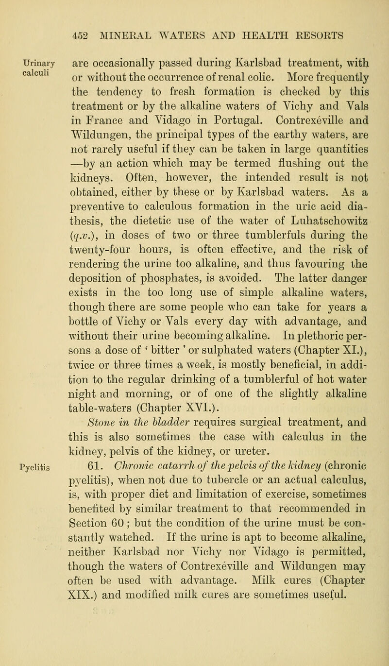 Urinary are occasionally passed during Karlsbad treatment, with ^^ ^^ ' or without the occurrence of renal colic. More frequently the tendency to fresh formation is checked by this treatment or by the alkaline waters of Vichy and Vals in France and Vidago in Portugal. Contrexeville and Wildungen, the principal types of the earthy waters, are not rarely useful if they can be taken in large quantities —by an action which may be termed flushing out the kidneys. Often, however, the intended result is not obtained, either by these or by Karlsbad waters. As a preventive to calculous formation in the uric acid dia- thesis, the dietetic use of the water of Luha,tschowitz (q.v.), in doses of two or three tumblerfuls during the twenty-four hours, is often ejffective, and the risk of rendering the urine too alkaline, and thus favouring ihe deposition of phosphates, is avoided. The latter danger exists in the too long use of simple alkaline waters, though there are some people who can take for years a bottle of Vichy or Vals every day with advantage, and without their urine becoming alkaline. In plethoric per- sons a dose of ' bitter ' or sulphated waters (Chapter XI.), twice or three times a week, is mostly beneficial, in addi- tion to the regular drinking of a tumblerful of hot water night and morning, or of one of the slightl}^ alkaline table-waters (Chapter XVI.). Stone in the bladder requires surgical treatment, and this is also sometimes the case with calculus in the kidney, pelvis of the kidney, or ureter. Pyelitis 61. Chronic catarrh of the pelvis of the kidney (ehromc pyelitis), when not due to tubercle or an actual calculus, is, with proper diet and limitation of exercise, sometimes benefited by similar treatment to that recommended in Section 60; but the condition of the urine must be con- stantly watched. If the urine is apt to become alkaline, neither Karlsbad nor Vichy nor Vidago is permitted, though the waters of Contrexeville and Wildungen may often be used with advantage. Milk cures (Chapter XIX.) and modified milk cures are sometimes useful.