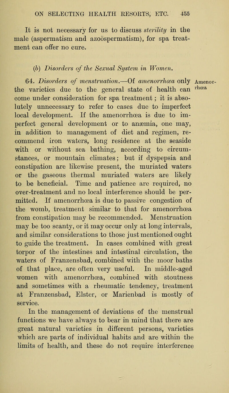 It is not necessary for us to discuss sterility in the male (aspermatism and azoospermatism), for spa treat- ment can offer no cure. (6) Disorders of the Sexual System in Women. 64. Disorders of menstruation.—Of amenorrhoea only Amenoi the varieties due to the general state of health can ^^^^ come under consideration for spa treatment; it is abso- lutely unnecessary to refer to cases due to imperfect local development. If the amenorrhoea is due to im- perfect general development or to anaemia, one may, in addition to management of diet and regimen, re- commend iron waters, long residence at the seaside with or without sea bathing, according to circum- stances, or mountain climates; but if dyspepsia and constipation are likewise present, the muriated waters or the gaseous thermal muriated waters are likely to be beneficial. Time and patience are required, no over-treatment and no local interference should be per- mitted. If amenorrhoea is due to passive congestion of the womb, treatment similar to that for amenorrhoea from constipation may be recommended. Menstruation may be too scanty, or it may occur only at long intervals, and similar considerations to those just mentioned ought to guide the treatment. In cases combined with great torpor of the intestines and intestinal circulation, the waters of Franzensbad, combined with the moor baths of that place, are often very useful. In middle-aged women with amenorrhoea, combined with stoutness and sometimes with a rheumatic tendency, treatment at Franzensbad, Elster, or Marienbad is mostly of service. In the management of deviations of the menstrual functions we have always to bear in mind that there are great natural varieties in different persons, varieties which are parts of individual habits and are within the limits of health, and these do not require interference