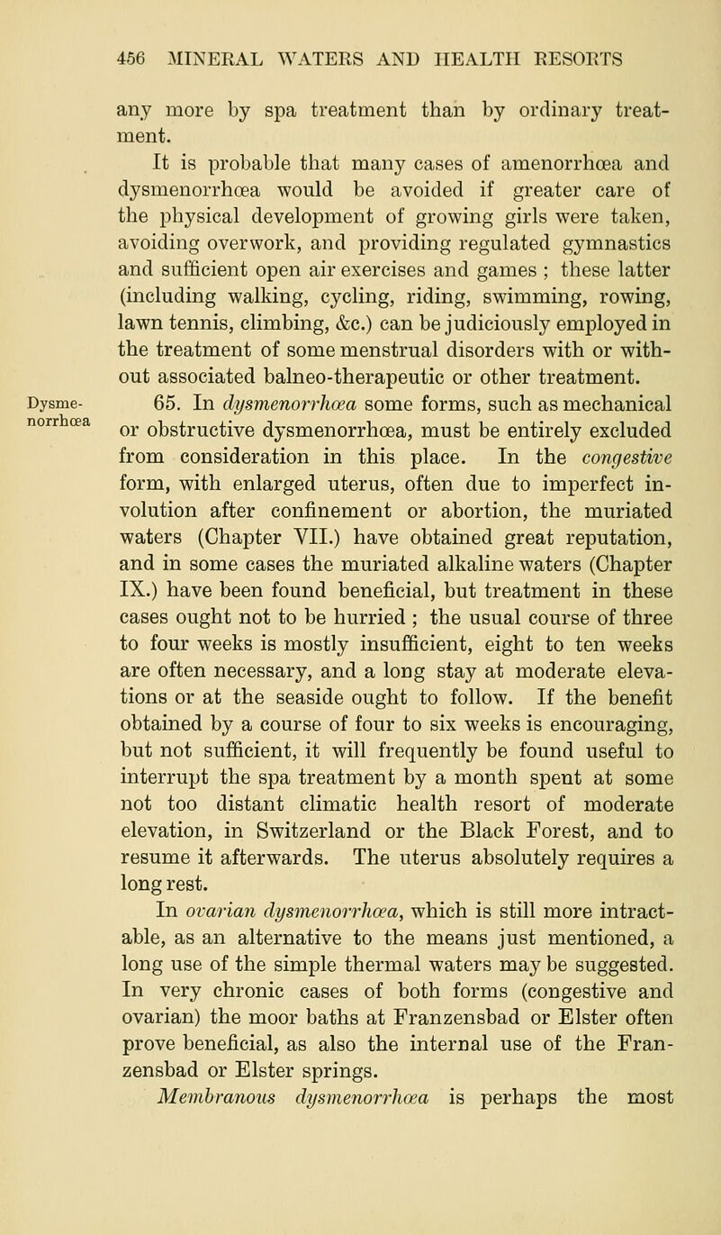 norrhcea any more by spa treatment than by ordinary treat- ment. It is probable that many cases of amenorrhoea and dysmenorrhoea would be avoided if greater care of the physical development of growing girls were taken, avoiding overwork, and providing regulated gymnastics and sufficient open air exercises and games ; these latter (including walking, cycling, riding, swimming, rowing, lawn tennis, climbing, &c.) can be judiciously employed in the treatment of some menstrual disorders with or with- out associated balneo-therapeutic or other treatment. Dysme- 65. In clysmenorrlioea some forms, such as mechanical or obstructive dysmenorrhoea, must be entirely excluded from consideration in this place. In the congestive form, with enlarged uterus, often due to imperfect in- volution after confinement or abortion, the muriated waters (Chapter VII.) have obtained great reputation, and in some cases the muriated alkaline waters (Chapter IX.) have been found beneficial, but treatment in these cases ought not to be hurried ; the usual course of three to four weeks is mostly insufficient, eight to ten weeks are often necessary, and a long stay at moderate eleva- tions or at the seaside ought to follow. If the benefit obtained by a course of four to six weeks is encouraging, but not sufficient, it will frequently be found useful to interrupt the spa treatment by a month spent at some not too distant climatic health resort of moderate elevation, in Switzerland or the Black Forest, and to resume it afterwards. The uterus absolutely requires a long rest. In ovarian dysmenorrhoea, which is still more intract- able, as an alternative to the means just mentioned, a long use of the simple thermal waters may be suggested. In very chronic cases of both forms (congestive and ovarian) the moor baths at Franzensbad or Elster often prove beneficial, as also the internal use of the Fran- zensbad or Elster springs. Membranous dysmenorrhoea is perhaps the most