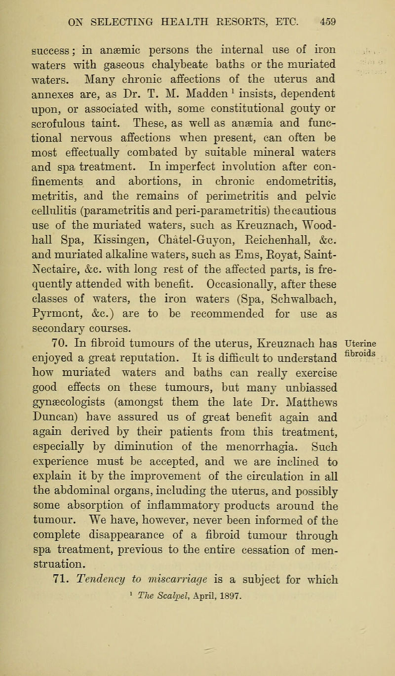 success; in anaemic persons the internal use of iron waters with gaseous chalybeate baths or the muriated waters. Many chronic affections of the uterus and annexes are, as Dr. T. M. Madden ^ insists, dependent upon, or associated with, some constitutional gouty or scrofulous taint. These, as well as anaemia and func- tional nervous affections when present, can often be most effectually combated by suitable mineral waters and spa treatment. In imperfect involution after con- finements and abortions, in chronic endometritis, metritis, and the remains of perimetritis and pelvic cellulitis (parametritis and peri-parametritis) the cautious use of the muriated waters, such as Kreuznach, Wood- hall Spa, Kissingen, Chatel-Guyon, Eeichenhall, &c. and muriated alkaline waters, such as Ems, Eoyat, Saint- Nectaire, &c. with long rest of the affected parts, is fre- €|uently attended with benefit. Occasionally, after these classes of waters, the iron waters (Spa, Schwalbach, Pyrmont, &c.) are to be recommended for use as secondary courses. 70. In fibroid tumours of the uterus, Kreuznach has uterine enjoyed a great reputation. It is difficult to understand ^^^^^^^ how muriated waters and baths can really exercise good effects on these tumours, but many unbiassed gynaecologists (amongst them the late Dr. Matthews Duncan) have assured us of great benefit again and again derived by their patients from this treatment, especially by diminution of the menorrhagia. Such experience must be accepted, and we are inclined to explain it by the improvement of the circulation in all the abdominal organs, including the uterus, and possibly some absorption of inflammatory products around the tumour. We have, however, never been informed of the complete disappearance of a fibroid tumour through spa treatment, previous to the entne cessation of men- struation. 71. Tendency to miscarriage is a subject for which » The Scalpel, April, 1897.