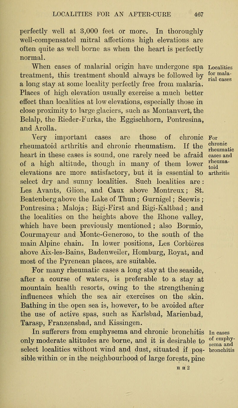 perfectly well at 3,000 feet or more. In thoroughly well-compensated mitral affections high elevations are often quite as well borne as when the heart is perfectly normal. When cases of malarial origin have undergone spa treatment, this treatment should always be followed by a long stay at some locality perfectly free from malaria. Places of high elevation usually exercise a much better effect than localities at low elevations, especially those in close proximity to large glaciers, such as Montanvert, the Belalp, the Eieder-Furka, the Eggischhorn, Pontresina, and Arolla. Yery important cases are those of chronic rheumatoid arthritis and chronic rheumatism. If the heart in these cases is sound, one rarely need be afraid of a high altitude, though in many of them lower elevations are more satisfactory, but it is essential to select dry and sunny localities. Such localities are : Les Avants, Glion, and Caux above Montreux; St. Beatenberg above the Lake of Thun; Grurnigel; Seewis ; Pontresina ; Maloja ; Eigi-First and Eigi-Kaltbad ; and the localities on the heights above the Ehone valley, which have been previously mentioned; also Bormio, Courmayeur and Monte-Generoso, to the south of the main Alpine chain. In lower positions, Les Corbieres above Aix-les-Bains, Badenweiler, Homburg, Eoyat, and most of the Pyrenean places, are suitable. For many rheumatic cases a long stay at the seaside, after a course of waters, is preferable to a stay at mountain health resorts, owing to the strengthening influences which the sea air exercises on the skin. Bathing in the open sea is, however, to be avoided after the use of active spas, such as Karlsbad, Marienbad, Tarasp, Franzensbad, and Kissingen. In sufferers from emphysema and chronic bronchitis only moderate altitudes are borne, and it is desirable to select localities without wind ancl dust, situated if pos- sible within or in the neighbourhood of large forests, pine H h2 For chronic rheumatic cases and rheuma- toid arthritis