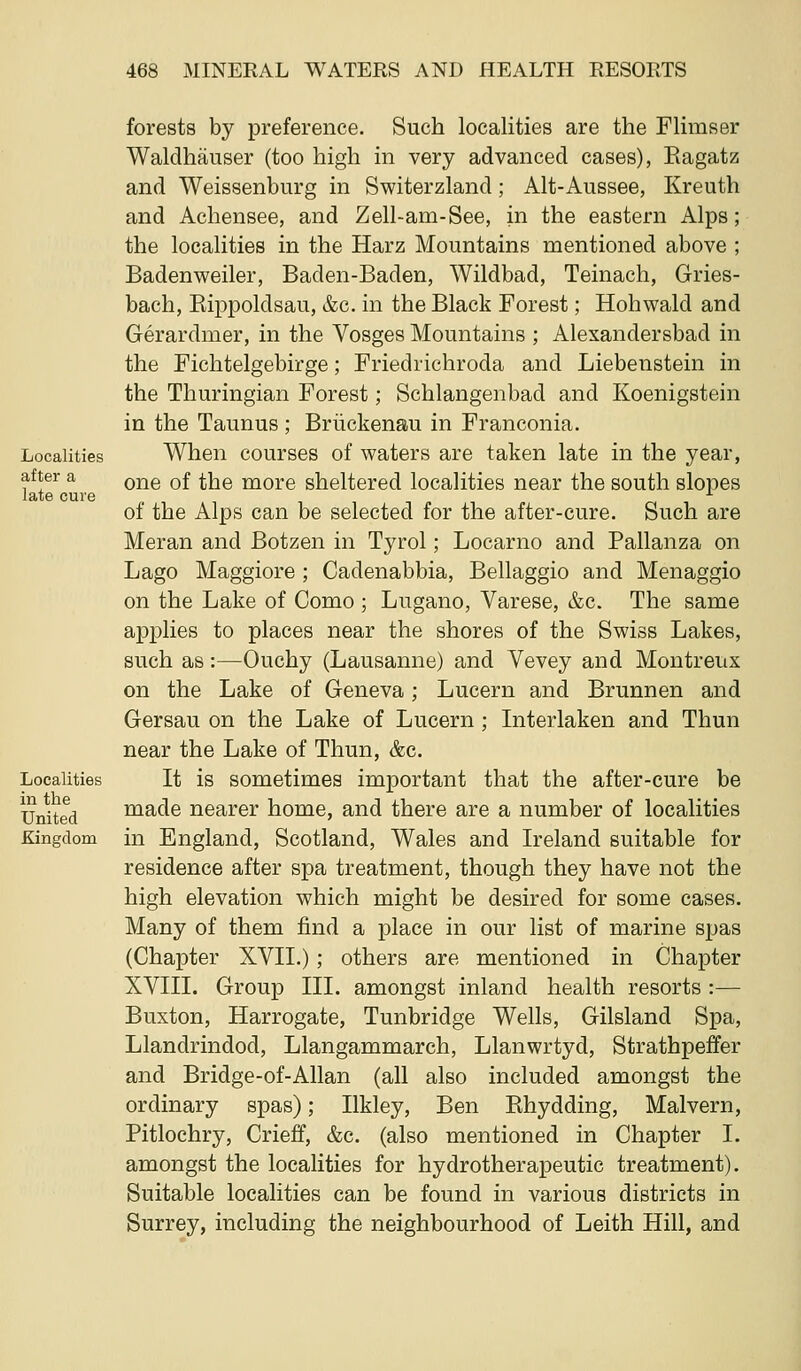 Localities after a late cure Localities in the United Kingdom forests by preference. Such localities are the Flimser Waldhauser (too high in very advanced cases), Eagatz and Weissenburg in Switerzland; Alt-Aussee, Kreuth and Achensee, and Zell-am-See, in the eastern Alps; the localities in the Harz Mountains mentioned above ; Badenweiler, Baden-Baden, Wildbad, Teinach, Gries- bach, Kippoldsau, &c. in the Black Forest; Hohwald and Gerardmer, in the Vosges Mountains ; Alexandersbad in the Fichtelgebirge; Friedrichroda and Liebenstein in the Thuringian Forest; Schlangenbad and Koenigstein in the Taunus; Briickenau in Franconia. When courses of waters are taken late in the year, one of the more sheltered localities near the south slopes of the Alps can be selected for the after-cure. Such are Meran and Botzen in Tyrol; Locarno and Pallanza on Lago Maggiore ; Cadenabbia, Bellaggio and Menaggio on the Lake of Como ; Lugano, Varese, &c. The same aj)plies to places near the shores of the Swiss Lakes, such as:—Ouchy (Lausanne) and Vevey and Montreux on the Lake of Geneva; Lucern and Brunnen and Gersau on the Lake of Lucern; Interlaken and Thun near the Lake of Thun, &c. It is sometimes important that the after-cure be made nearer home, and there are a number of localities in England, Scotland, Wales and Ireland suitable for residence after spa treatment, though they have not the high elevation which might be desired for some cases. Many of them find a place in our list of marine spas (Chapter XVII.); others are mentioned in Chapter XVIII. Group III. amongst inland health resorts :— Buxton, Harrogate, Tunbridge Wells, Gilsland Spa, Llandrindod, Llangammarch, Llanwrtyd, Strathpeffer and Bridge-of-Allan (all also included amongst the ordinary spas); Ilkley, Ben Pihydding, Malvern, Pitlochry, Crieff, &c. (also mentioned in Chapter I. amongst the localities for hydrotherapeutic treatment). Suitable localities can be found in various districts in Surrey, including the neighbourhood of Leith Hill, and
