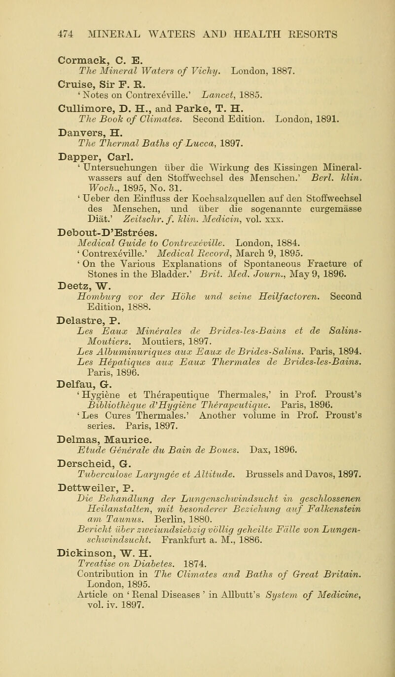 Cormack, C. E, The Mineral Waters of Vichy. London, 1887. Criiise, Sir F. R. ' Notes on Contrexeville.' Lancet, 1885. Cullimore, D. H., and Parke, T. H. The Book of Climates. Second Edition. London, 1891. Danvers, H. The Thermal Baths of Lucca, 1897. Dapper, Carl. ' Untersuchungen liber die Wirkung des Kissingen Mineral- wassers auf den Stoffwechsel des Menschen.' Berl. Tdin. Woch., 1895, No. 31. ' Ueber den EinHuss der Kochsalzquellen auf den Stoffwechsel des Menschen, und ilber die sogenannte ciu-gemasse Diat.' Zeitschr. f. klin. Meclicin, vol. xxx. DeboTit-D'Estr^es. Medical Guide to Contrexeville. London, 1884. ' Contrexeville.' Medical Record, March 9, 1895. ' On the Various Explanations of Spontaneous Fracture of Stones in the Bladder.' Brit. Med. Journ., May 9, 1896. Deetz, W. Ho7nbnrg vor der Hohe und seine Heilfactoren. Second Edition, 1888. Delastre, P. Les Eaux Minerales de Brides-les-Bains et de Salins- Moutiers. Moutiers, 1897. Les Albwjninuriques aux Eaux de Brides-Salins. Paris, 1894. Les Hepatiques aux Eaux Thermales de Brides-les-Bains. Paris, 1896. Delfau, G. ' Hygiene et Therapeutique Thermales,' in Prof. Proust's Bihliotheque d'Hygiene Therapeutique. Paris, 1896. 'Les Cures Thermales.' Another volume in Prof. Proust's series. Paris, 1897. Delmas, Maurice. Etude Generals du Bain de Boues. Dax, 1896. Dersclieid, G. Tuberciolose Laryngee et Altitude. Brussels and Davos, 1897. Dettweiler, P. Lie Behandlung der Lung ens chwindsucht in geschlossenen Heilanstalten, init hesonderer Beziehung auf Falhenstein am Taunus. Berlin, 1880. Bericht ilber ziveiundsiebzig vollig geheilte Fcille von Lungen- schivindsucht. Frankfurt a. M., 1886. Dickinson, W. H. Treatise on Diabetes. 1874. Contribution in The Climates and Baths of Great Britain. London, 1895. Article on ' Pienal Diseases ' in AUbutt's System of Medicine, vol. iv. 1897.