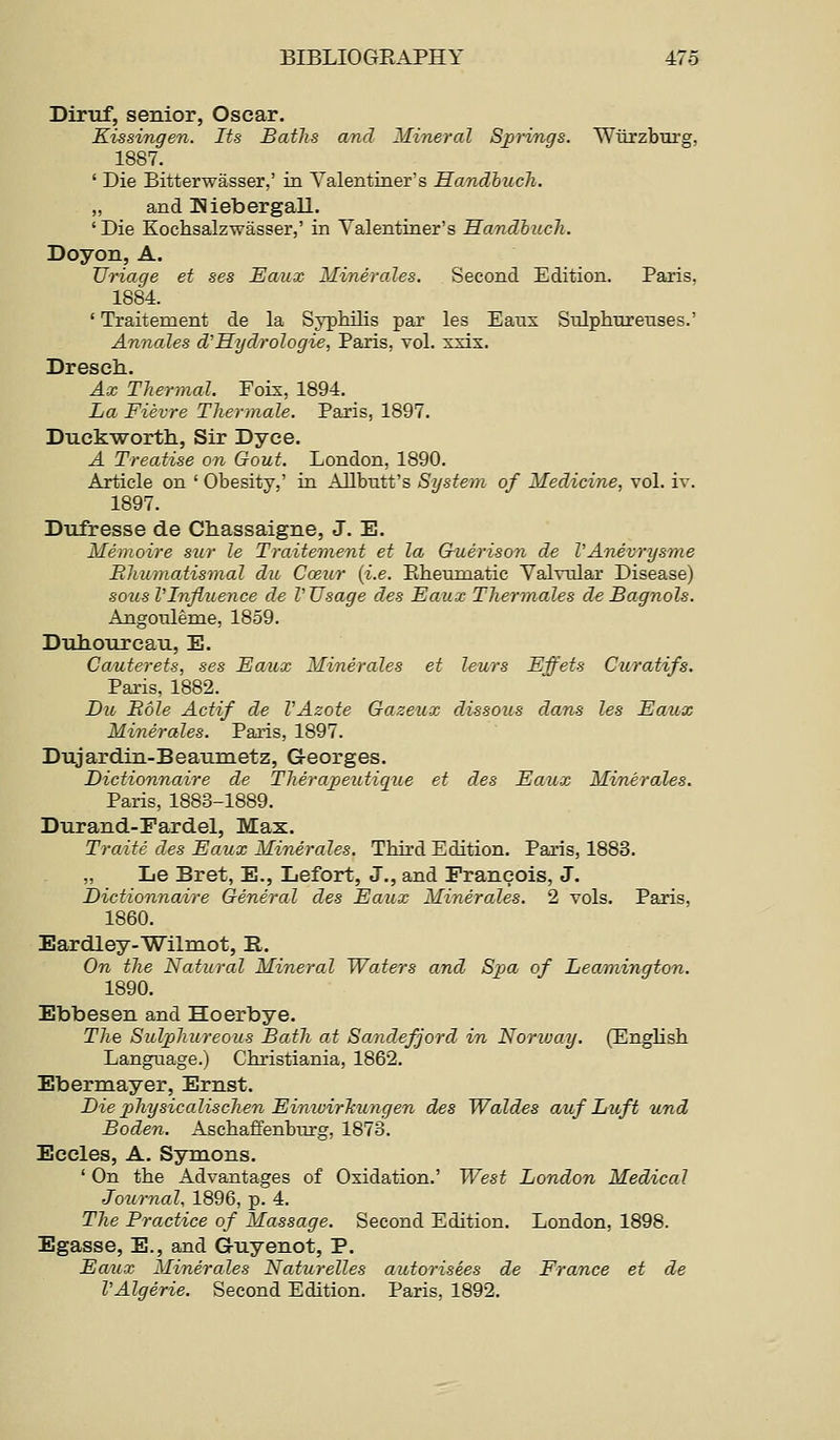 Diruf, senior, Oscar. Kissingen. Its Batlis and Mineral Sjprings. Wiirzbui'g, 1887. ' Die Bitterwasser,' in Valentiner's Handbuch. „ and Kiebergall. 'Die Kochsalzwasser,' in Valentiner's Handbuch. Doyon, A. TJriage et ses Eaux Minerales. Second Edition. Paris. 1884. ' Traitement de la Syphilis par les Eaiix Snlphureuses.' Annales d'Hydrologie, Paris, vol. xxix. Dresch. Ax Tliermal. Foix, 1894. La Fievre Thertnale. Paris, 1897. DuckwortlL, Sir Dyce. A Treatise on Gout. London, 1890. Article on ' Obesity,' in Allbutt's System of Medicine, vol. iv. 1897. Dufresse de diassaigne, J. E. Memoire siir le Traitement et la Guerison de VAnevrysme Bhumatismal du Cceur {i.e. Piheumatic Valvular Disease) sous VInfluence de V Usage des Eaux Thermales de Bagnols. AQgouleme, 1859. Dull our eau, E. Cauterets, ses Eaux Minerales et leurs Effets Curatifs. Paris, 1882. Dio Bole Actif de VAzote Gazeux dissous dans les Eaux Minerales. Paris, 1897. Dujardin-Beaumetz, Georges. Dictionnaire de TJierajpeutique et des Eaux Minerales. Paris, 1883-1889. Durand-Fardel, Max. Traits des Eaux Minerales. Third Edition. Paris, 1883. „ Le Bret, E., Lefort, J., and Francois, J. Dictionnaire General des Eaux Minerales. 2 vols. Paris. 1860. Eardley-Wilmot, E,. On the Natural Mineral Waters and Spa of Leamington. 1890. Ebbesen and Hoerbye. The Sulphureous Bath at Sandefjord in Norway. (English Language.) Christiania, 1862. Ebermayer, Ernst. Die physicalisclien EinwirTcungen des Waldes auf Luft und Boden. Aschaffenbtu-g, 1873. Eccles, A. Symons. ' On the Advantages of Oxidation.' West London Medical Joiornal, 1896, p. 4. The Practice of Massage. Second Edition. London, 1898. Egasse, E., and G-uyenot, P. Eaux Minerales Naturelles autorisees de France et de VAlgerie. Second Edition. Paris, 1892.
