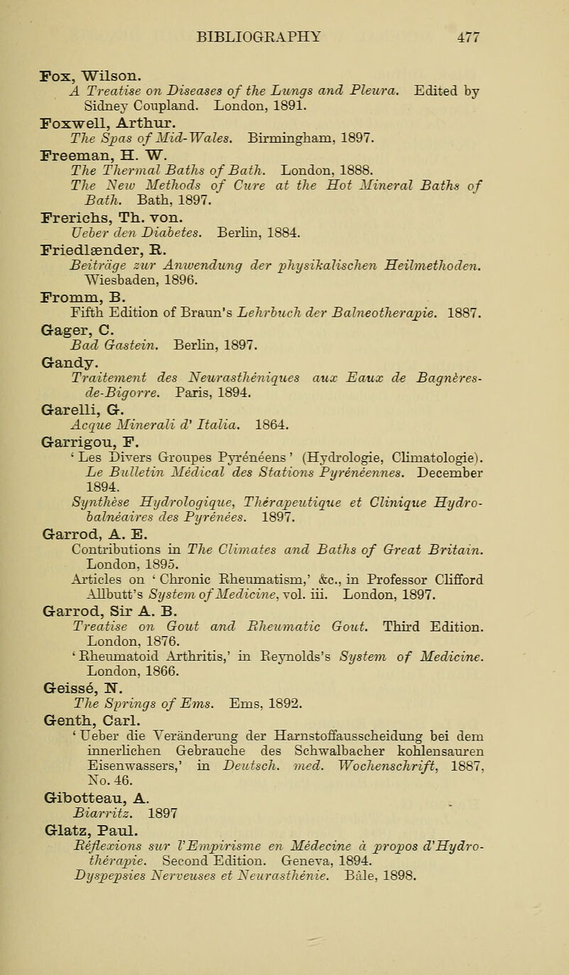 Pox, Wilson. A Treatise on Diseases of the Lungs and Pleura. Edited by Sidney Coupland. London, 1891. Foxwell, Arthur. The Sjjas of Mid-Wales. Birmiagham, 1897. Freeman, H. W. The Thermal Baths of Bath. London, 1888. The Neiv Methods of Cure at the Hot Mineral Baths of Bath. Bath, 1897. Frerichs, Th. von. Ueber den Diabetes. Berlin, 1884. Friedlsender, R. Beitrdge zur Aniuendung der physikalischen Heilmethoden. Wiesbaden, 1896. Fromm, B. Fifth Edition of Braun's Lehrbuch der Balneotherajjie. 1887. Gager, C. Bad Gastein. Berhn, 1897. G-andy. Traiteme7it des Neurastheniques aux Eaux d€ Bagnires- de-Bigorre. Paris, 1894. Garelli, G. Acque Minerali d' Italia. 1864. Garrigou, F. ' Les Divers Groupes Pyreneens ' (Hydrologie, Climatologies. Le Bulletin Medical des Stations Pyreneennes. December 1894. Synthese Hydrologique, Therapeutiqiie et Cliniqiie Hydro- balneaires des Pyrenees. 1897. Garrod, A. E. Contributions in The Climates and Baths of Great Britain. London, 1895. Articles on ' Chronic Eheumatism,' &c., in Professor Clifford Allbutt's System of Medicine.\o\. iii. London, 1897. Garrod, Sir A. B. Treatise on Gout and Eheumatic Gout. Third Edition. London, 1876. 'Rheumatoid x\rthritis,' in Eeynolds's System of Medicine. London, 1866. Geisse, N. The Springs of Ems. Ems, 1892. Genth, Carl. ' Ueber die Yeranderung der Harnstoffausscheidung bei dem innerHchen Gebrauche des Schwalbacher kohlensauren Eisenwassers,' in Deutsch. med. Wochenschrift, 1887. No. 46. Gibotteau, A. Biarritz. 1897 Glatz, Paul. inflexions sur VEmpirisme en Medecine a _projJOS d'Hydro- therapie. Second Edition. Geneva, 1894. Dyspepsies Nerveuses et Neurasthenic. 'Bale, 1898.