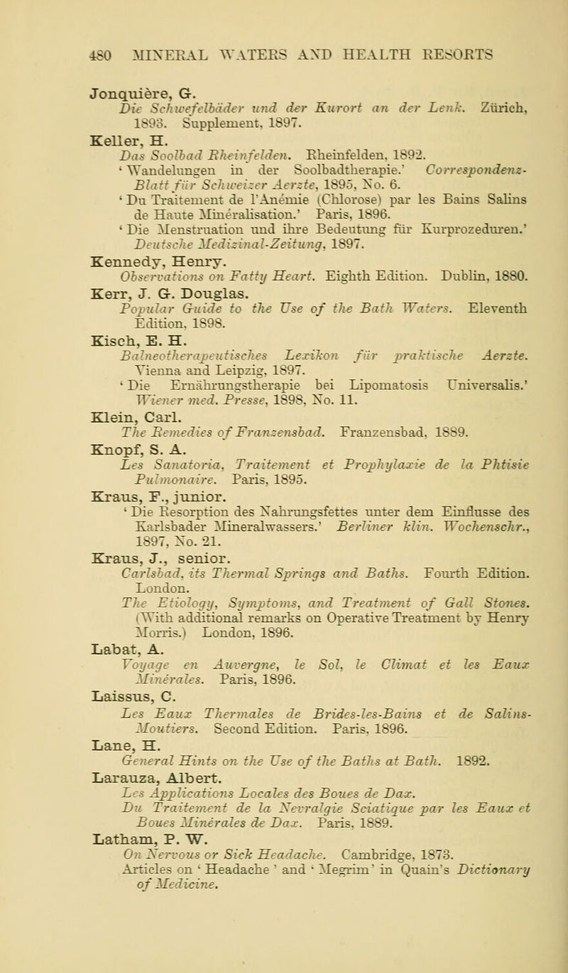 Jonquiere, G. Die Schu'efflbiidt'r U7id der Kurort an der Letik. Zurich, 1893. Supplement, 1897. Keller, H. Das Soolbad Eheinfelden. Ehemfelden. 1892. ' Wandelungen in der Soolbadtherapie. Correspondem- Blatf fiir Schwei:er Aerzte, 1895, No. 6. ' Du Traitement de I'Anemie (Clilorose) par les Bains SaUns de Haute Mineralisation.' Paris, 1896. ' Die Menstruation und ikre Bedeutiuig fiir Kurprozedureu.' Dtufsche Mediziyial-Zeitung, 1897. Kennedy, Henry. Observations on Fatty Heart. Eighth Edition. Dublin, 1880. Kerr, J. G. Douglas. Popular Guide to the Use of the Bath Waters. Eleventh Edition. 1898. Kiseh, E. H. Babieotherajieutisches Le.xiT<on fiir praMische Aerzte. Vienna and Leipzig, 1897. ' Die Ernahi'ungstherapie bei Lipomatosis Universahs.' Wiener med. Presse, 1898, No. 11. Klein, Carl. The Bemedies of Franzensbad, Franzensbad, 1889. Knopf, S. A. Les Sanatoria, Traitement et Prophylaxie de la Phtisie Puhnonaire. Paris, 1895. Kraus, F., junior. ' Die Resorption des Nahrungsfettes unter dem Einflusse des Karlsbader Mineralwassers.' Berliner Min. Wochenschr., 1897, No. 21. Kraus, J., senior. Carlsbad, its Thermal Springs and Baths. Foiu^h Edition. London. The Etiology, Symptoms, and Treatment of Gall Sto7i€S. (With additional remarks on Operative Treatment by Henry Morris.) London, 1896. Labat, A. Voyage en Auvergne, le Sol, le Climat et les Eaux Minerales. Paris, 1896. Laissus, C. Les Eaux Thermales de Brides-les-Bains et de Salins- Moutiers. Second Edition. Paris, 1896. Lane, H. General Hitits on the Use of the Baths at Bath. 1892. Larauza, Albert. Les Applications Locales des Bones de Dax. Du Traitement de la XevraJgie Sciatique par les Eaux et Bones Minerales de Dax. Paris, 1889. Latbam, P. W. On Nervous or SicTc Headache. Cambridge. 1873. Articles on ' Headache ' and • Megrim' in Quain's Dictionary of Medicine.