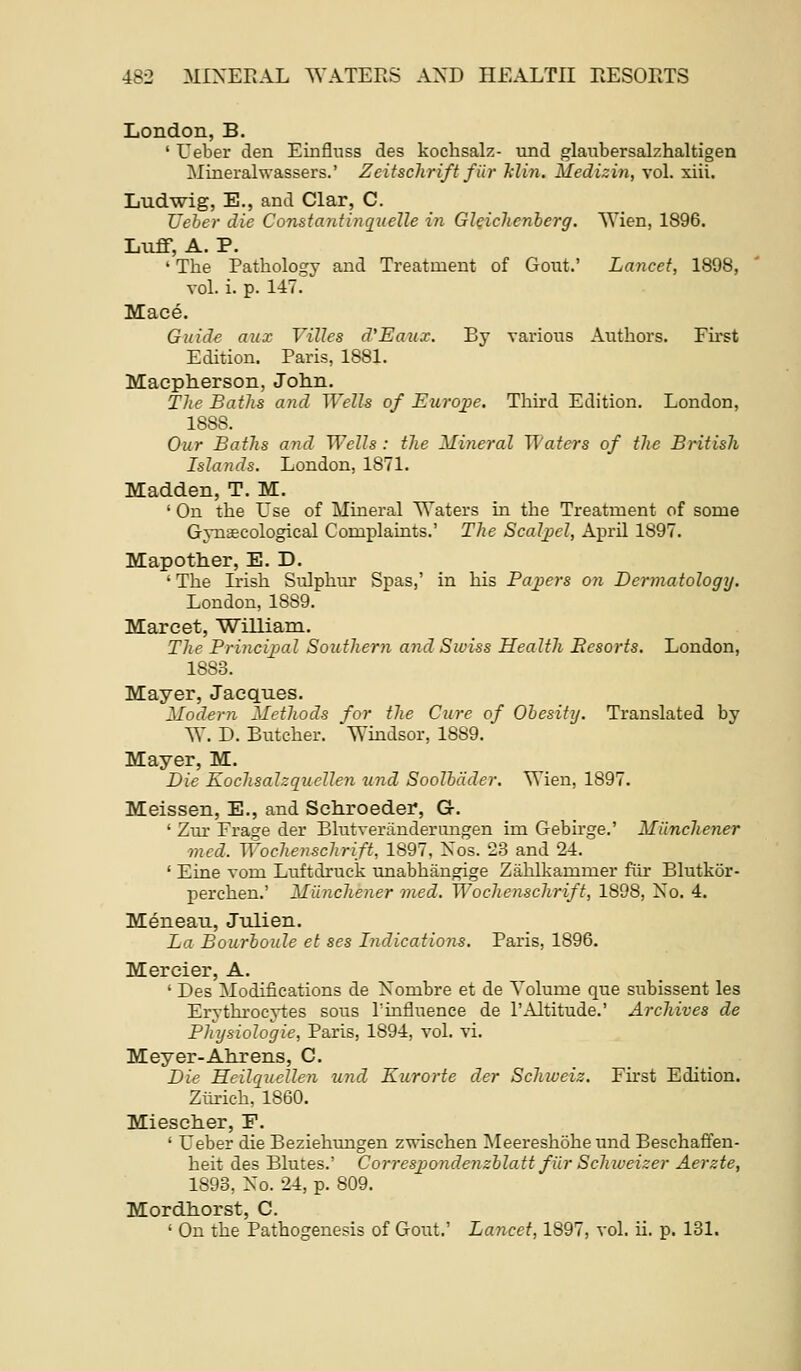 London, B. ' Ueber den Einfluss des kochsalz- und glaubersalzhaltigen Mineralwassers.' Zeitschrift fiir klin. Medizin, vol. xiii. Ludwig, E., and Clar, C. Ueber die Constantinqiielle in Gleichenherg. Wien, 1896. Luff, A. P. ' The Pathology and Treatment of Gout.' Lancet, 1898, vol. i. p. 147. Mace. Guide aux Villes d'Eaux. By various Authors. First Edition. Paris, 1881. Maepherson, John. T]te Baths and Wells of Euro;pe. Third Edition. London, 1888. Our Baths and Wells : the Mineral Waters of the British Islands. London, 1871. Madden, T. M. ' On the Use of Mineral Waters in the Treatment of some Gynaecological Complaints.' The Scalj^el, April 1897. Mapotlier, E. D. ' The Ii'ish Sulphur Spas,' in his Pajjers on Dermatology. London, 1889. Marcet, William. The Princijjal Southern and Swiss Health Resorts. London, 1883. Mayer, Jacques. Modern Methods for the Cure of Ohesitij. Translated by W. D. Butcher. Windsor, 1889. Mayer, M. Die Kochsalzquellen und Soolbdder. \S'ien, 1897. Meissen, E., and Sctiroeder, G. ' Zur Frage der Blutverilnderungen im Gebirge.' Munchener med. Woclienschrift., 1897, Xos. 23 and 24. ' Eine vona Luftdruck unabhangige Ziihlkammer fiir Blutkor- perchen.' Milnchener med. Wochenschrift, 1898, Xo. 4. Meneau, Julien. La Bourboule et ses Indications. Paris, 1896. Mercier, A. ' Des Modifications de Xombre et de Volume que subissent les Erythrocytes sous Tinfluence de 1'Altitude.' Archives de Physiologic, Paris, 1894, vol. vi. Meyer-Alirens, C. Die Heilquellen und Kurorte der Schioeiz. First Edition. Ziii-ich, 1860. Mieseher, F. ' Ueber die Beziehungen z^ischen MeereshoheundBeschafifen- heit des Blutes.' Correspondenzhlatt fiir Schiveizer Aerzte, 1893, Xo. 24, p. 809. Mordliorst, C. ' On the Pathogenesis of Gout.' Lancet, 1897, vol. ii. p. 181.