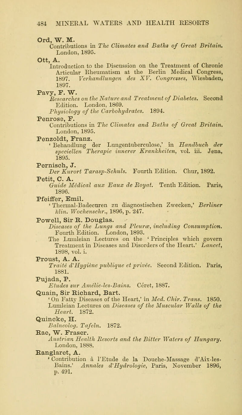 Ord, W. M. Contributions in The Climates and Baths of Great Britain. London, 1895. Ott, A. Introduction to the Discussion on the Treatment of Chronic Ai'ticular Rheumatism at the Berhn Medical Congress, 1897. Verhandlmigcn des XV. Congresses, Wiesbaden^ 1897. Pavy, F. W. Besearches on the Nature and Treatment of Diabetes. Second Edition. London, 1869. Physiology of the Carbohydrates. 1894. Penrose, F. Contributions in The Climates and Baths of Great Britain. London, 1895. Penzoldt, Franz. ' Behandkmg der Lungentuberculose,' in Handbuch der speciellen Therajne innerer Kranliheiten, vol. iii. Jena, 1895. Perniscli, J. Der Kurort Tarasj^-Schuls. Fourth Edition. Chur, 1892. Petit, C. A. Guide Medical aux Eaux de Royat. Tenth Edition. Paris, 1896. Pfeififer, Emil. ' Thermal-Badecuren zu diagnostischen Zwecken,' Berliner klin. Wochenschr., 1896, p. 247. Powell, Sir R. Douglas. Diseases of the Lungs and Pleurce, including Consum2)tion. Foiurth Edition. London, 1893. The Lumleian Lectiu'es on the ' Principles which govern Treatment in Diseases and Disorders of the Heart.' Lancet, 1898, vol. i. Proust, A. A. Traite d'Hygiene2>ublique etpJ'ivee. Second Edition. Paris, 1881. Pujada, P. Etudes sur Amelie-les-Bains. Ceret, 1887. Quain, Sir Richard, Bart. ' On Fatty Diseases of the Heart,' in Med. Chir. Trans. 1850. Lumleian Lectures on Diseases of the Muscular Walls of the Heart. 1872. Quincke, H. Balneolog. Tafeln. 1872. Rae, W. Fraser. Austrian Health Eesorts and the Bitter Waters of Hungary. London, 1888. Eanglaret, A. ' Contribution a I'Etude de la Douche-Massage d'Aix-les- Bains.' Annates d'Hydrologie, Paris, November 1896, p. 49L