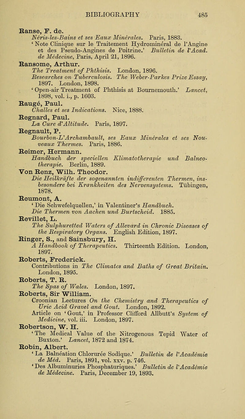 Ranse, F. de. Neris-les-Bains et ses Eaux Minerales. Paris, 1883. ' Note Clinique sur le Traitement Hydromineral de rAngine et des Pseudo-Angines de Poitrine.' Bulletin de I'Acad. de Medecine, Paris, April 21, 1896. Ransome, Arthur. The Treatment of Phthisis. London, 1896. Researches on Tuberculosis. The Weber-Parkes Prize Essay, 1897. London, 1898. ' Open-air Treatment of Phthisis at Bournemouth.' Lancet, 1898, vol. i., p. 1603. Raug6, Paul. Challes et ses Indications. Nice, 1888. Regnard, Paul. La Cure d'Altitude. Paris, 1897. Regnault, P. Bourbon-L^Archamhaidt, ses Eaux Minerales et ses Nou- veaux Thermes. Paris, 1886. Reimer, Hermann. Sandhuch der speciellen Klimatotheraine und Balneo- therapie. Berlin, 1889. Von Renz, Wilh. Theodor. Die HeilJcrdfte der sogenannten indifferenten Thermen, ins- besondere bei Kranliheiten des Nervensystems. Tubingen, 1878. Reumont, A. ' Die Schwefelquellen,' in Valentiner's Handbuch. Lie Thermen von Aachen und Burtscheid. 1885. Revillet, L. The Sulphuretted Waters of AUevard in Chronic Diseases of the Res;piratory Organs. English Edition, 1897. Ringer, S., and Sainsbury, H. A Handbooli of Therapeutics. Thirteenth Edition. London, 1897. Roberts, Frederick. Contributions in The Climates and Baths of Great Britain. London, 1895. Roberts, T. R. The Spas of Wales. London, 1897. Roberts, Sir William. Croonian Lectures On the Chemistry and Therapeutics of Uric Acid Gravel and Gout. London, 1892. Article on 'Gout,' in Professor Clifford Allbutt's System of Medicine, vol. iii. London, 1897. Robertson, W. H. ' The Medical Value of the Nitrogenous Tepid Water of Buxton.' Lancet, 1872 and 1874. Robin, Albert. ' La Balneation Chloruree Sodique.' Bulletin de I'Academie de Med. Paris, 1891, vol. xxv. p. 746. ' Des Albuminuries Phosphaturiques.' Bulletin de VAcademie de Medecine. Paris, December 19, 1893.