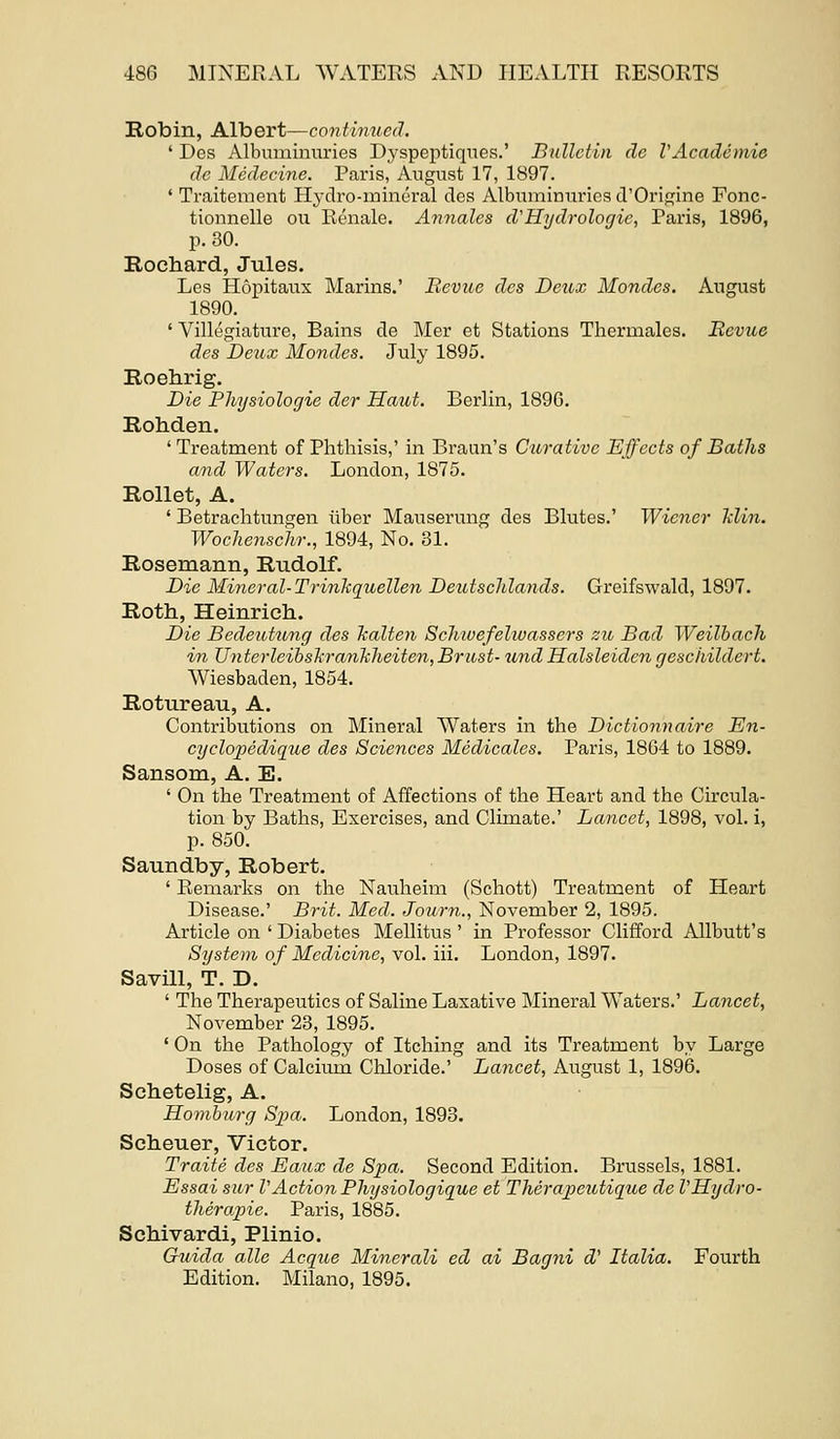 Robin, Albert—continued. ' Des Albuminiuries Dyspeptiqiies.' Biillctin de VAcademie dc Medecine. Paris, August 17, 1897. ' Traitement Hj-dro-inineral des Albuminnrics d'Origine Fonc- tionnelle on Eenale. Annates d'Hydrologic, Paris, 1896, p. 30. Rochard, Jules. Les Hopitaux Marins.' JRevue des Detcx Mondes. August 1890. ' Villegiature, Bains de Mer et Stations Therniales. Bcvue des Deux Mondes. July 1895. Roehrig. Die Pliysiologie der Haut. Berlin, 1890. Rohden. ' Treatment of Phthisis,' in Braun's Curative Effects of Baths and Waters. London, 1875. Rollet, A. ' Betrachtungen iiber Mauserung des Blutes.' Wiener Min. Wochenschr., 1894, No. 31. Rosemann, Rudolf. Die Mineral-Trinkquellen DeutscJilands. Greifswald, 1897. Roth, Heinricli. Die Bedeittung des Tialten Schwefelioassers zu Bad Weilhacli in Unterleibshrankheiten,Britst- undHalsleidengcschildert. Wiesbaden, 1854. Rotureau, A. Contributions on Mineral Waters in the Dictionnaire En- cyclo2:)edique des Sciences Medicates. Paris, 1864 to 1889. Sansom, A. E. ' On the Treatment of Affections of the Heart and the Circula- tion by Baths, Exercises, and Climate.' Lancet, 1898, vol. i, p. 850. Saundby, Robert. ' Remarks on the Nauheim (Schott) Treatment of Heart Disease.' Brit. Med. Journ., November 2, 1895. Article on ' Diabetes MeUitus ' in Professor Clifford Allbutt's System of Medicine, vol. iii. London, 1897. Savill, T. D. ' The Therapeutics of Saline Laxative Mineral Waters.' Lancet, November 23, 1895. ' On the Pathology of Itching and its Treatment by Large Doses of Calcium Chloride.' Lancet, August 1, 1896. Schetelig, A. Homhurg Spa. London, 1893. Sclieuer, Victor. Traite des Eaux de Spa. Second Edition. Brussels, 1881. Essai sur VAction Physiologique et Therapeutique de VHydro- therapie. Paris, 1885. Schivardi, Plinio. Guida allc Acque Minerali ed ai Bagni d' Italia. Fourth Edition. Milano, 1895.