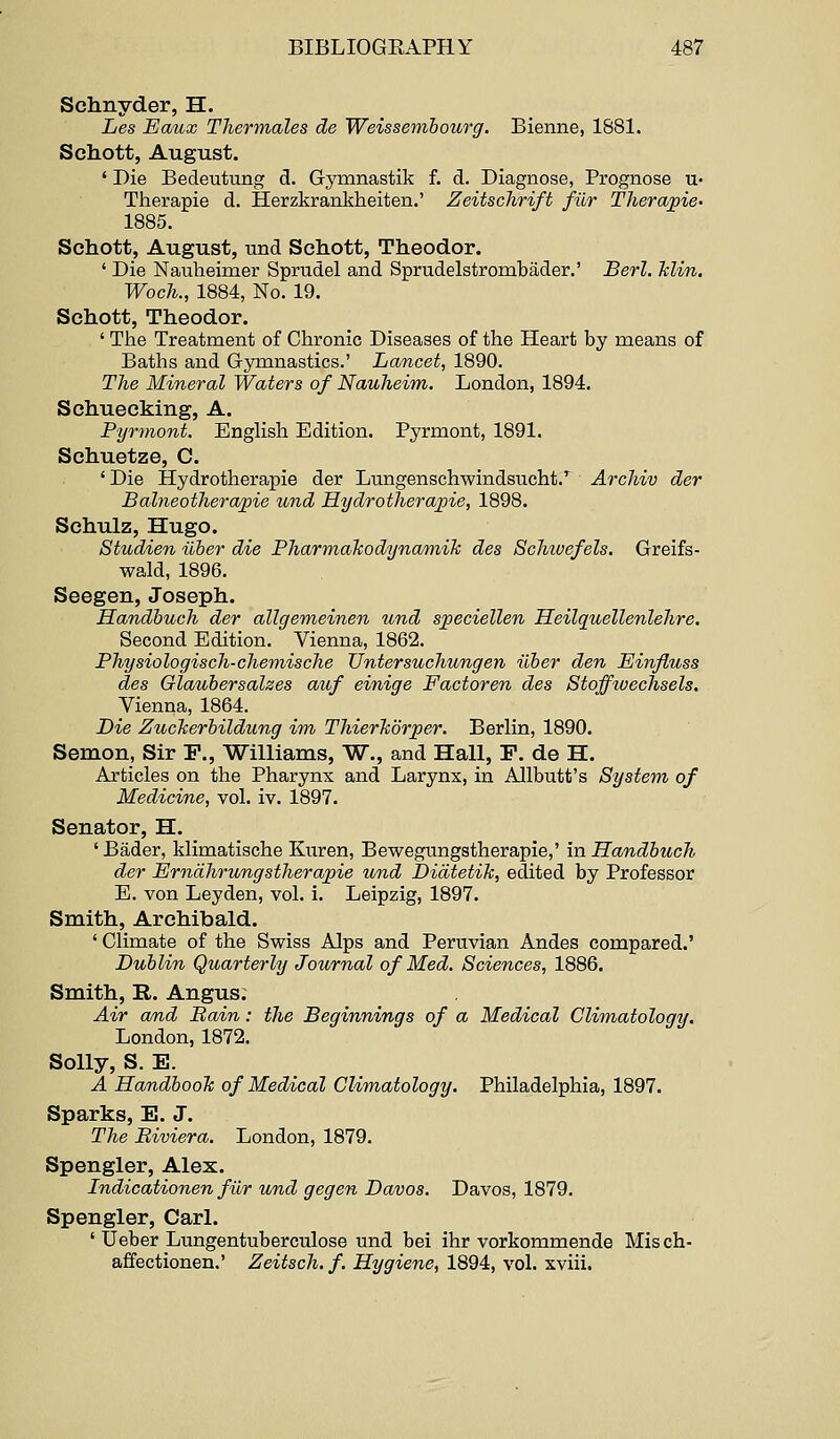 Sclinyder, H. Les Eaux Thermales de Weissemhourg. Bienne, 1881. Schott, August. ' Die Bedeutung d. Gymnastik f. d. Diagnose, Prognose u- Therapie d. Herzkrankheiten.' ZeitscJirift filr Therapie- 1885. Schott, August, und Schott, Theodor. ' Die Nauheimer Sprudel and Sprudelstrombader.' Berl. hlin. Woch., 1884, No. 19. Schott, Theodor. ' The Treatment of Chronic Diseases of the Heart by means of Baths and Gymnastics.' Lancet, 1890. The Mineral Waters of Nauheim. London, 1894. Schuecking, A. Pyrmont. English Edition. Pyrmont, 1891. Schuetze, C. ' Die Hydrotherapie der Lungenschwindsucht.'^ Archiv der Balneotherajpie und Hydrotherajne, 1898. Sehulz, Hugo. Studien iiber die Pharmalcodynamik des Scliivefels. Greifs- wald, 1896. Seegen, Joseph. Handbuch der allgemeinen und speciellen Heilquellenlehre. Second Edition. Vienna, 1862. Physiologisch-cheniische UntersucJiungen iiber den Einfluss des Glaubersalzes auf einige Factoren des Stoffwechsels. Vienna, 1864. Die ZucTierbildung im ThierTtorper. Berlin, 1890. Semon, Sir P., Williams, W., and Hall, P. de H. Articles on the Pharynx and Larynx, in Allbutt's System of Medicine, vol. iv. 1897. Senator, H. ' Bader, klimatische Kiiren, Bewegungstherapie,' in Handbuch der Erndhrungstherapie und Didtetik, edited by Professor E. von Leyden, vol. i. Leipzig, 1897. Smith, Archibald. ' Climate of the Swiss Alps and Peruvian Andes compared.' Dublin Quarterly Journal of Med. Sciences, 1886. Smith, R. Angus; Air and Bain: the Beginnings of a Medical Climatology. London, 1872. Solly, S. E. A Handbook of Medical Climatology. Philadelphia, 1897. Sparks, E. J. The Biviera. London, 1879. Spongier, Alex. Indicationen fur und gegen Davos. Davos, 1879. Spengler, Carl. ' Ueber Lungentuberculose und bei ihr vorkommende Misch- affectionen.' Zeitsch. f. Hygiene, 1894, vol. xviii.