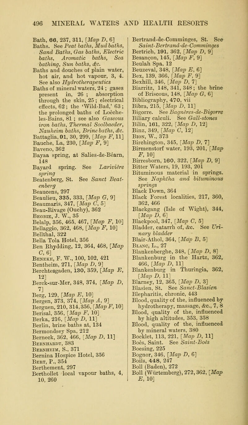 Bath, 66, 237, 311, [Map D, 6] Baths. See Peat baths. Mud baths, Sand Baths, Gas batJis, Electric baths. Aromatic baths, Sea bathing. Sun baths, dc. Baths and douches of plain water, hot air, and hot vapour, 3, 4. See also Hydrotherapeutics Baths of mineral waters, 24 ; gases present in, 26 ; absorption through the skin, 25 ; electrical effects, 62 ; the 'Wild-Bad,' 63 ; the prolonged baths of Loeche- les-Bains, 81 ; see also Gaseous iron baths, Thermal Soolbaeder, Nauheim baths, Bridie baths, dc. Battaglia, 91, 30, 299, [Map F, 11] Bauche, La, 230, [Map F, 9] Baveno, 362 Bayaa spring, at Salies-de-Bearn, 148 Bayard spring. See LarivUre sparing Beatenberg, St. See Sand Beat- enberg Beaucens, 297 Beaulieu, 335, 333, [Map G, 9] Beaumaris, 347, [Map C, 5] Beau-Eivage (Ouchy), 362 Begbie, J. W., 35 Belalp, 356, 465, 467, [Map F, 10] Bellaggio, 362, 468, [Map F, 10] BeUthal, 322 Bella Tola Hotel, 356 Ben Ehydding, 12, 364, 468, [Map Bek'eke, F. W., 100, 102, 421 Bentheim, 271, [Map D, 9] Berchtesgaden, 130, 359, [Map E, 12] Berck-sur-Mer, 348, 374, [Map D, 7] Berg, 129, [Map E, 10] Bergen, 373, 374, [Map A, 9] Berguen, 210, 314,356, [Map F, 10] Berisal, 356, [Map F, 10] Berka, 216, [Map D, 11] Berlin, brine baths at, 134 Bermondsey Spa, 212 Berneck, 362, 466, [Map D, 11] Beexhaedt, 383 Bebxhei:^!, S., 371 Bernina Hospice Hotel, 356 Bert, P., 354 Berthement, 297 Berthollet local vapour baths, 4, 10, 260 Bertrand-de-Comminges, St. See Saint-Bertrand-de-Comminges Bertrich, 191, 362, [Map D, 9] Besan^on, 145, [Map F, 9] Beulah Spa. 12 Beuzeval, 348, [Map E, 6] Bex, 139, 366, [Map F, 9] Bexhill, 346, [Map D, 7] Biarritz, 148, 341, 348; the brine of Briscous, 148, [Map G, 6] Bibliograi)hy, 470, vii Bibra, 215, [Map D, 11] Bigorre. See Bagnercs-de-Bigorre Biliary calculi. See Gall-stones Bihn, 161, 322, [Map D, 12] Binz, 349, [Map C, 12] Biox, W., 373 Birchington, 345, [Map D, 7] Birmenstorf water, 193, 201, [Map F, 10] Birresborn, 160, 322, [Map D, 9] Bitter Waters, 19, 193, 201 Bituminous material in springs. See Naphtha and bituminous S2>rings Black Down, 364 Black Forest localities, 217, 360, 362, 466 Blackgang (Isle of Wight), 344, [Map D, 6] Blackpool, 347, [Map C, 5] Bladder, catarrh of, &c. See Uri- nary bladder Blair-Athol, 364, [Map B, 5] Blaxc, L., 27 Blankenberghe, 348, [Map D, 8] Blankenburg in the Hartz, 362, 466, [Map D, 11] Blankenburg in Thuringia, 362, [Map D, 11] Blarney, 12, 365, [Map D, 3] Blasien, St. See Sanct-Blasien Blepharitis, chronic, 443 Blood, quality of the, influenced by hydrotherapy, massage, &c., 7, 8 Blood, quality of the, influenced by high altitudes, 353, 358 Blood, quality of the, influenced by mineral waters, 380 Boeklet, 113, 221, [Map D, 11] Boes, Saint. See Saint-Bois Boesing, 225 Bognor, 346, [Map D, 6] Boils, 448, 247 BoU (Baden), 272 Boll (Wiirtemberg), 272, 362, [Map E, 10]