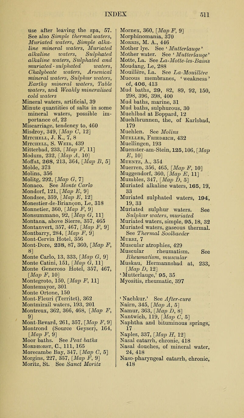 use after leaving the spa, 57. See also Simple thermal waters, Muriated waters, Simple alka- line onineral ivaters, Muriated alkaline waters, Sulplmted alkaline waters, Sulpliated and muriated - sulpliated waters. Chalybeate waters, Arsenical mineral ivaters, Sulphur ivaters, Earthy ynineral waters. Table waters, and Weakly mineralised cold waters Mineral waters, artificial, 39 Minute quantities of salts in some mineral waters, possible im- portance of, 22 Miscarriage, tendency to, 460 Misdroy, 349, [Map C, 12] Mitchell, J. K., 7, 8 Mitchell, S. Weie, 439 Mitterbad, 233, [Map F, 11] Modum, 232, [Map A, 10] Moffat, 268, 213, 364, [Map B, 5] Molde, 373 Molins, 356 Molitg, 292, [Map G, 7] Monaco. See Monte Carlo Mondorf, 121, [Map E, 9] Mondsee, 359, [Map E, 12] Monestier-de-Brian(?on, Le, 318 Monnetier, 360, [Map F, 9] Monsummano, 92, [Map G, 11] Montana, above Sierre, 357, 465 Montanvert, 357, 467, [Map F, 9] Montbarry, 284, [Map F, 9] Mont-Cervin Hotel, 356 Mont-Dore, 238, 87, 360, [Map F, 8] Monte Carlo, 13, 333, [Map G, 9] Monte Catini, 151, [Map G, 11] Monte Generoso Hotel, 357, 467, [Map F, 10] Montegroto, 150, [Map F, 11] Montemayor, 301 Monte Ortone, 150 Mont-Fleuri (Territet), 362 Montmirail waters, 193, 201 Montreux, 362, 366, 468, [Map F, 9] Mont-Eevard, 261, 357, [Map F, 9] Montrond (Source Geyser), 164, [Map F, 9] Moor baths. See Peat baths MOEDHOEST, C, 111, 165 Morecambe Bay, 347, [Map C, 5] Morgins, 227, 357, [Map F, 9] Moritz, St. See Sanct Moritz Mornex, 360, [Map F, 9] Morphinomania, 370 MoKEis, M. A., 446 Mother lye. See ' Mutterlauge' Mother water. See ' Mutterlauge' Motte, La. See La-Motte-les-Bains Moudang, Le, 288 Mouill^re, La. See La-MouilUre Mucous membranes, ' weakness ' of, 406, 413 Mud baths, 29, 82, 89, 92, 150, 298, 396, 398, 400 Mud baths, marine, 31 Mud baths, sulphurous, 30 Muehlbad at Boppard, 12 Muehlbrunnen, the, of Karlsbad, 179 Muehlen. See Molins MuELLEE, Feiedeich, 432 Muellingen, 193 Muenster-am-Stein, 125,106, [Map -B, 10] MuENTz, A., 354 Muerren, 356, 465, [Map F, 10] Muggendorf, 360, [Map E, 11] Mumbles, 347, [Map D, 5] Muriated alkaline waters, 165, 19, 33 Muriated sulphated waters, 194, 19,33 Muriated sulphur waters. See Sulphur waters, muriated Muriated waters, simple, 95,18, 32 Muriated waters, gaseous thermal. See Thermal Soolbaeder MUEEI, 7 Muscular atrophies, 429 Muscular rheumatism. See Rheumatism, muscular Muskau, Hermannsbad at, 233, [Map D, 12] ' Mutterlauge,' 95, 35 Myositis, rheumatic, 397 ' Nachkur.' See After-cure Nairn, 345, [Map A, 5] Namur, 363, [Map D, 8] Nantwich, 119, [Map C, 5] Naphtha and bituminous springs, 17 Naples, 337, [Map H, 12] Nasal catarrh, chronic, 418 Nasal douches, of mineral water, 24, 418 Naso-pharyngeal catarrh, chronic, 418