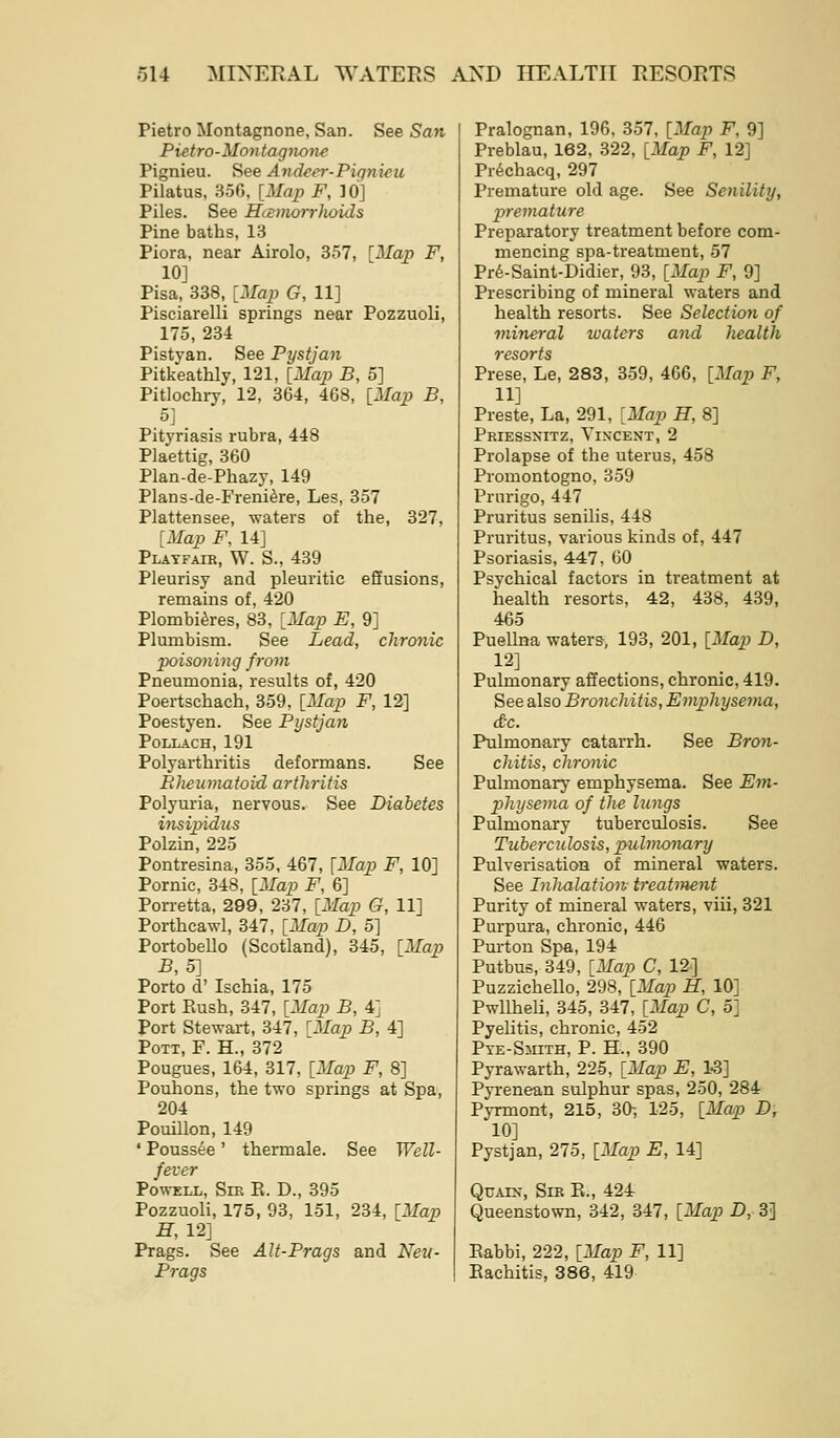 Pietro Montagnone, San. See San Pietro-Montagnone Pignieu. See Andeer-Pignieu Pilatus, 356, {Map F, 10] Piles. See Hcemorrhoids Pine baths, 13 Piora, near Airolo, 357, ^Map F, 10] Pisa, 338, [Map G, 11] Pisciarelli springs near Pozzuoli, 175, 234 Pistyan. See Pystjan Pitkeathly, 121, [Map B, 5] Pitlochry, 12, 364, 468, [Map B, 5] Pityriasis rubra, 448 Plaettig, 360 Plan-de-Phazy, 149 Plans-de-Freni^re, Les, 357 Plattensee, waters of the, 327, [Map F, 14] Playfair, W. S., 439 Pleurisy and pleuritic eSusions, remains of, 420 Plombi^res, 83, [Map E, 9] Plumbism. See Lead, chronic poisoning from Pneumonia, results of, 420 Poertschach, 359, [Map F, 12] Poestyen. See Pystjan POLLACH, 191 Polyarthritis deformans. See Rheumatoid arthritis Polyuria, nervous. See Diabetes insipidus Polzin, 225 Pontresina, 355, 467, [Map F, 10] Pornic, 348, [Map F, 6] Pon-etta, 299, 237, [Map G, 11] Porthcawl, 347, [Map D, 5] Portobello (Scotland), 845, [Map B, 5] Porto d' Ischia, 175 Port Piush, 347, [Map B, 4] Port Stewart, 347, 'Map B, 4] Pott, F. H., 372 Pougues, 164, 317, [Map F, 8] Pouhons, the two springs at Spa, 204 Pouillon, 149 ' Pouss^e' thermale. See Well- fever Powell, Sm E. D., 895 Pozzuoli, 175, 93, 151, 234, [Map H, 12] Prags. See AU-Prags and Neu- Prags Pralognan, 196, 357, [Map F, 9] Preblau, 162, 322, [Map F, 12] Pr^chaeq, 297 Premature old age. See Senility, piremature Preparatory treatment before com- mencing spa-treatment, 57 Pr6-Saint-Didier, 93, [Map F, 9] Prescribing of mineral waters and health resorts. See Selection of mineral tuatcrs and liealth resorts Prese, Le, 283, 359, 466, [Map F, 11] Preste, La, 291, [Map H, 8] Priessnitz, Vincent, 2 Prolapse of the uterus, 458 Promontogno, 359 Prurigo, 447 Pruritus senilis, 448 Pruritus, various kinds of, 447 Psoriasis, 447, 60 Psychical factors in treatment at health resorts, 42, 438, 439, 465 Puellna waters, 193, 201, [Map D, 12] Pulmonary affections, chronic, 419. See also Bronchitis, Emphysema, dc. Pulmonary catarrh. See Bron- chitis, chronic Pulmonary emphysema. See Em- physema of the lungs Pulmonary tuberculosis. See Tuberculosis, pulmonary Pulverisation of mineral waters. See Inhalation ti^eatment Purity of mineral waters, viii, 321 Purpura, chronic, 446 Pm-ton Spa, 194 Putbus, 349, [Map C, 12] Puzzichello, 298, [Map H, 10] Pwllheli, 345, 847, [Map C, 5] Pyelitis, chronic, 452 Pye-Smith, p. H., 390 Pyrawarth, 225, [Map E, 1-3] Pyrenean sulphur spas, 250, 284 Pyrmont, 215, 30-, 125, [Map D, 10] Pystjan, 275, [Map E, 14] QcAix, Sir E., 424 Queenstown, 342, 347, [Map D, 3] Eabbi, 222, [Map F, 11] Eachitis, 386, 419