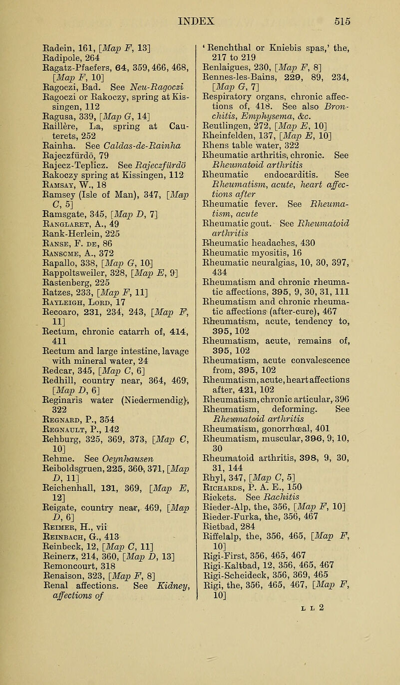 Eadein, 161, [Map F, 13] Eadipole, 264 Eagatz-Pfaefers, 64, 359,466, 468, [ilfap F, 10] Kagoczi, Bad. See Neu-Ragoczi Bagoczi or Eakoczy, spring at Kis- singen, 112 Eagusa, 339, [Map G, 14] Eaill^re, La, spring at Cau- terets, 252 Eainha. See Caldas-de-Bainha Eajeczfiirdo, 79 Eajecz-Teplicz. See RajeczfUrdo Eakoczy spring at Kissingen, 112 Eamsay, W., 18 Eamsey (Isle of Man), 847, [Map C, 5] Eamsgate, 345, [Map D, 7] Eanglaret, a., 49 Eank-Herlein, 225 Eanse, F. de, 86 Eanscme, a., 372 Eapallo, 338, [Map G, 10] Eappoltsweiler, 328, [Map E, 9] Eastenberg, 225 Eatzes, 233, [Map F, 11] Eayleigh, Lord, 17 Eecoaro, 231, 234, 243, [Map F, 11] Eectum, chronic catarrh of, 414, 411 Eectum and large intestine, lavage with mineral water, 24 Eedcar, 345, [Map C, 6] Eedhill, country near, 364, 469, [Map D, 6] Eeginaris water (Niedermendig), 322 Eegnaed, p., 354 Eegnault, p., 142 Eehburg, 325, 369, 373, [Map C, 10] Eehme. See Oeynltausen Eeiboldsgruen, 225, 360-, 371, [Map D, 11] Eeichenhall, 131, 369, [Map E, 12] Eeigate, country near, 469, [Map -D, 6] Eeimee, H., vii Eeinbach, G., 413 Eeinbeck, 12, [Map C, 11] Eeinerz, 214, 360, [Map D, 13] Eemoncourt, 318 Eenaison, 323, [Map F, 8] Eenal affections. See Kidney, affections of ' Eenchthal or Kniebis spas,' the, 217 to 219 Eenlaigues, 230, [Map F, 8] Eennes-les-Bains, 229, 89, 234, [Map G, 7] Eespiratory organs, chronic affec- tions of, 418. See also Bron- chitis, Emphysema, &c. Eeatlingen, 272, [Map E, 10] Eheinfelden, 137, [Map E, 10] Ehens table water, 322 Eheumatic arthritis-, chronic. See Rheumatoid arthritis Eheumatic endocarditis. See Rheumatism, acute, heart affec- tions after Eheumatic fever. See Rheuma- tism, acute Eheumatic gout. See Rheumatoid arthritis Eheumatic headaches, 430 Eheumatic myositis, 16 Eheumatic neuralgias, 10, 30, 397, 434 Eheumatism and chronic rheuma- tic affections, 395, 9, 30, 31, 111 Eheumatism and chronic rheuma- tic affections-(after-cure), 467 Eheumatism, acute, tendency to, 395,102 Eheumatism, acute, remains of, 395, 102 Eheumatism, acute convalescence from, 395, 102 Eheumatism, acute, heart affections after, 421, 102 Eheumatism, chronic articular, 396 Eheumatism, deforming. See Rhewmatoid arthritis Eheumatism, gonorrhoeal, 401 Eheumatism, muscular, 396, 9; 10, 30 Eheumatoid arthritis, 398* 9, 30, 31, 144 Ehyl, 347, [Map C, 5] ElCHAKDS, P. A. E., 150 Eickets. See Rachitis Eieder-Alp, the, 356, [Map F, 10] Eieder-Furka, the, 356, 467 Eietbad, 284 Eiffelalp, the, 356, 465, [Map F, 10] Eigi-First, 356, 465, 467 Eigi-Kaitbad, 12, 356, 465, 467 Eigi-Scheideck, 356, 369, 465 Eigi, the, 356, 465, 467, [Map F, 10] L L 2