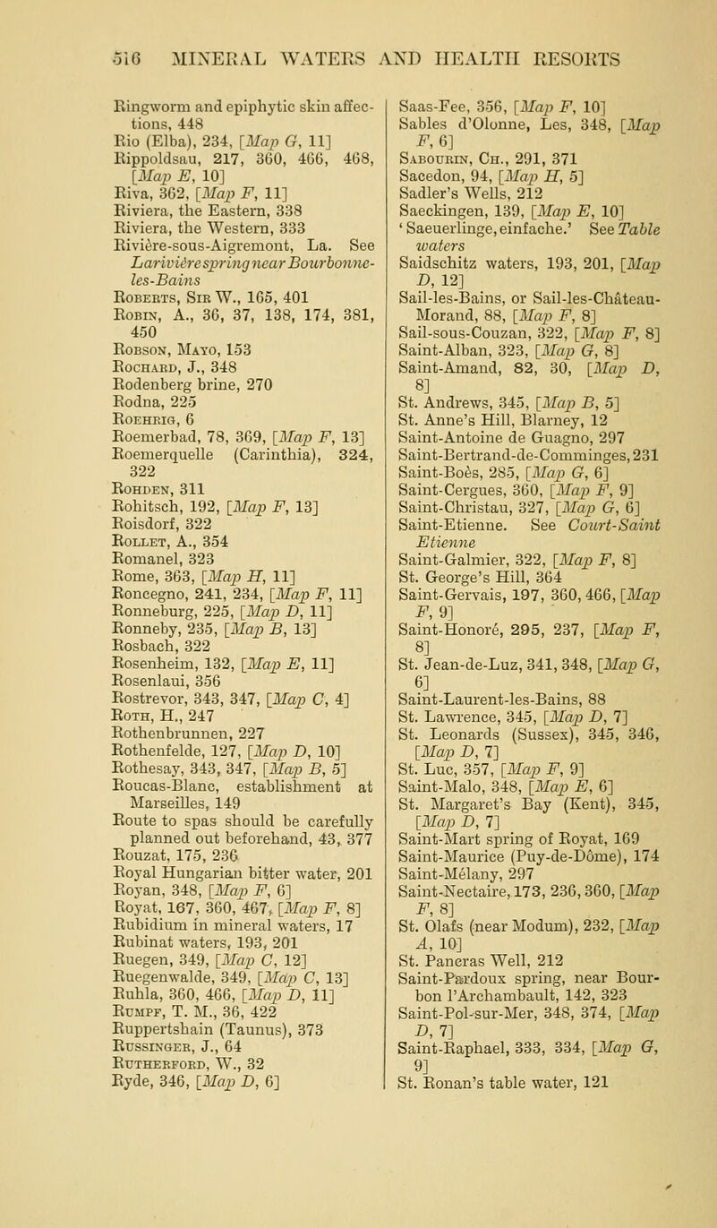 Ringworm and epiphytic skin affec- tions, 448 Rio (Elba), 234, [Map G, 11] Rippoldsau, 217, 360, 466, 468, [Maj^ E, 10] Eiva, 362, [Map F, 11] Eiviera, the Eastern, 338 Riviera, the Western, 333 Rivi^re-sous-Aigremont, La. See LarivUre spring 7iearBourbon7ie- les-Bains Roberts, Sir W., 165, 401 Robin, A., 36, 37, 138, 174, 381, 450 RoBsoN, Mayo, 153 ROCHARD, J., 348 Rodenberg brine, 270 Rodna, 225 ROEHEIG, 6 Eoemerbad, 78, 369, [Map F, 13] Eoemerquelle (Carinthia), 324, 322 EOHDEN, 311 Rohitsch, 192, [Map F, 13] Roisdorf, 322 EoLLET, A., 354 Eomanel, 323 Rome, 363, [Map H, 11] Roncegno, 241, 234, [Map F, 11] Ronneburg, 225, [Map D, 11] Ronneby, 235, [Map B, 13] Rosbach, 322 Rosenheim, 182, [Map E, 11] Rosenlaui, 356 Eostrevor, 343, 347, [Map C, 4] Roth, H., 247 Rothenbrunnen,227 Rothenfelde, 127, [Map D, 10] Rothesay, 343, 347, [Map B, 5] Eoucas-Blanc, estabhshment at Marseilles, 149 Route to spas should be carefully planned out beforehand, 43, 377 Rouzat, 175, 236 Royal Hungarian bitter water, 201 Eoyan, 348, [Map F, 6] Royat, 167, 360, 467, [Map F, 8] Rubidium in mineral waters, 17 Eubinat waters, 193, 201 Euegen, 349, [Map C, 12] Euegenwalde, 349, [Map C, 13] Ruhla, 360, 466, [Map D, 11] RuMPF, T. M., 36, 422 Ruppertshain (Taunus), 373 RnssiNGER, J., 64 Rutherford, W., 32 Ryde, 346, [Map D, 6] Saas-Fee, 356, [Map F, 10] Sables d'Olonne, Les, 348, [Map F,6] Sabourin, Ch., 291, 371 Sacedon, 94, [Map H, 5] Sadler's Wells, 212 Saeckingen, 139, [Map E, 10] ' Saeueiiinge, einfache.' See Table waters Saidschitz waters, 193, 201, [Map D, 12] Sail-les-Bains, or Sail-les-Chateau- Morand, 88, [Map F, 8] Sail-sous-Couzan, 322, [Maj) F, 8] Saint-Alban, 323, [Map G, 8] Saint-Amand, 82, 30, [Map D, 8] St. Andrews, 345, [Map B, 5] St. Anne's Hill, Blarney, 12 Saint-Antoine de Guagno, 297 Saint-Bertrand-de-Comminges,231 Saint-Boes, 285, [Map G, 6] Saint-Cergues, 360, [Map F, 9] Saint-Christau, 327, [Map G, 6] Saint-Etienne. See Court-Saint Etienne Saint-Galmier, 322, [Map F, 8] St. George's Hill, 364 Saint-Gervais, 197, 360, 466, [Map F, 9] Saint-Honore, 295, 237, [Map F, 8] St. Jean-de-Luz, 341, 348, [Map G, 6] Saint-Laurent-les-Bains, 88 St. Lawrence, 345, [Map D, 7] St. Leonards (Sussex), 345, 346, [Map D, 7] St. Luc, 357, [Map F, 9] Saint-Malo, 348, [Map E, 6] St. Margaret's Bay (Kent), 345, [Map D, 7] Saint-Mart spring of Royat, 169 Saint-Maurice (Puy-de-D6me), 174 Saint-Melany, 297 Saint-Nectaire, 173, 236,360, [Map F, 8] St. Olafs (near Modum), 232, [Map A, 10] St. Pancras Well, 212 Saint-Pardoux spring, near Bour- bon I'Archambault, 142, 323 Saint-Pol-sur-Mer, 348, 374, [Map D, 7] Saint-Raphael, 333, 334, [Map G, 9] St. Eonan's table water, 121