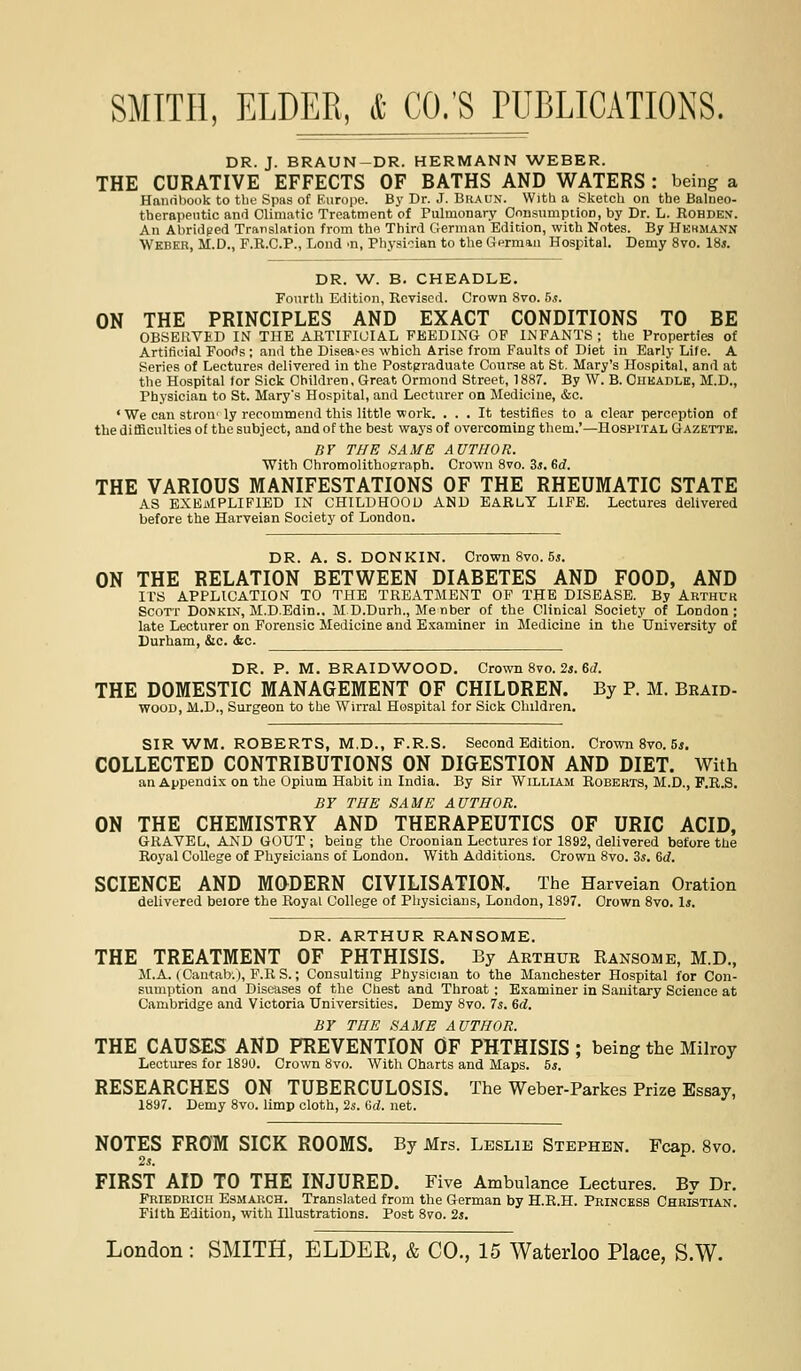 DR. J. BRAUN-DR. HERMANN WEBER. THE CURATIVE EFFECTS OF BATHS AND WATERS : being a Haimhook to tlio Spas of Kuriipe. Bj'Dr. .1. Braun. Witlj a Sketch on the Balueo- therappntic and Climatic Treatment of Pulmonary Onnsumption, by Dr. L. Rohden. An Abridged Translation from the Third German Edition, with Notes. By Hkhmann Weber, M.D., F.R.C.P., Lond ^n, Physician to the CTPrman Hospital. Demy 8vo. 18*. DR. W. B. CHEADLE. Fonrth Edition, Revised. Crown 8to. 5s. ON THE PRINCIPLES AND EXACT CONDITIONS TO BE OBSERVED IN THE ARTIFICIAL FEEDING OF INFANTS ; the Properties of Artificial Foods; and the Disea-es which Arise from Faults of Diet in Early Life. A Series of Lectures delivered in the Postgraduate Cour.se at St. Mary's Hospital, and at the Hospital tor Sick Children. Great Ormond Street. 1887. By W. B. Cheadlk, M.D., Physician to St. Mary's Hospital, and Lecturer on Medicine, &c. 'We can stron'ly recommend this little work. ... It testifies to a clear perception of the ditficulties of the subject, and of the best wa3's of overcoming them.'—Hospital Gazette. fir THE SAME AUTHOR. With Chromolithograph. Crown 8vo. Zs. Gd. THE VARIOUS MANIFESTATIONS OF THE RHEUMATIC STATE AS EXEMPLIFIED IN CHILDHOOD AND EARLY LIFE. Lectures delivered before the Harveian Society of London. DR. A. S. DONKIN. Crown 8vo. 5j. ON THE RELATION BETWEEN DIABETES AND FOOD, AND ITS APPLICATION TO THE TREATMENT OP THE DISEASE. By Arthur Scott Donkin, M.D.Edin., M D.Durh., Me nber of the Clinical Society of London; late Lecturer on Forensic Medicine and Examiner in Medicine in the University of Durham, &c. &c. DR. P. M. BRAIDWOOD. Crown 8vo. 2«. 6(/. THE DOMESTIC MANAGEMENT OF CHILDREN. By P. M. Braid- WOOD, M.D., Surgeon to the Wirral Hospital for Sick Children. SIR WM. ROBERTS, M.D., F.R.S. Second Edition. Crown 8vo. 5j. COLLECTED CONTRIBUTIONS ON DIGESTION AND DIET. With an Appendix on the Opium Habit in India. By Sir William Roberts, M.D., F.R.S, BY THE SAME AUTHOR. ON THE CHEMISTRY AND THERAPEUTICS OF URIC ACID, GRAVEL, AND GOUT ; being the Croonian Lectures for 1892, delivered before the Royal College of Physicians of London. With Additions. Crown 8vo. 3s. Gd. SCIENCE AND MODERN CIVILISATION. The Harveian Oration delivered beiore the Royal College of Physicians, London, 1897. Grown 8vo. 1*. DR. ARTHUR RANSOME. THE TREATMENT OF PHTHISIS. By Arthur Kansome, M.D., M.A. (Cantab.), P.RS.; Consulting Physician to the Manchester Hospital for Con- sumption and Diseases of the Chest and Throat ; Examiner in Sanitary Science at Cambridge and Victoria Universities, Demy 8vo. 7s. Gd. BY THE SAME AUTHOR. THE CAUSES AND PREVENTION OF PHTHISIS ; being the Milroy Lectures for 1890. Crown 8vo. With Charts and Maps. 5*. RESEARCHES ON TUBERCULOSIS. The Weber-Parkes Prize Essay, 1897. Demy 8vo. limp cloth, 2s. Qd. net. NOTES FROM SICK ROOMS. By Mrs. Leslie Stephen. Fcap. 8vo. 2s. FIRST AID TO THE INJURED. Five Ambulance Lectures. By Dr. Priedrich Esmarch. Translated from the German by H.R.H. Princess Christian. Filth Edition, with Illustrations. Post 8vo. 2s.