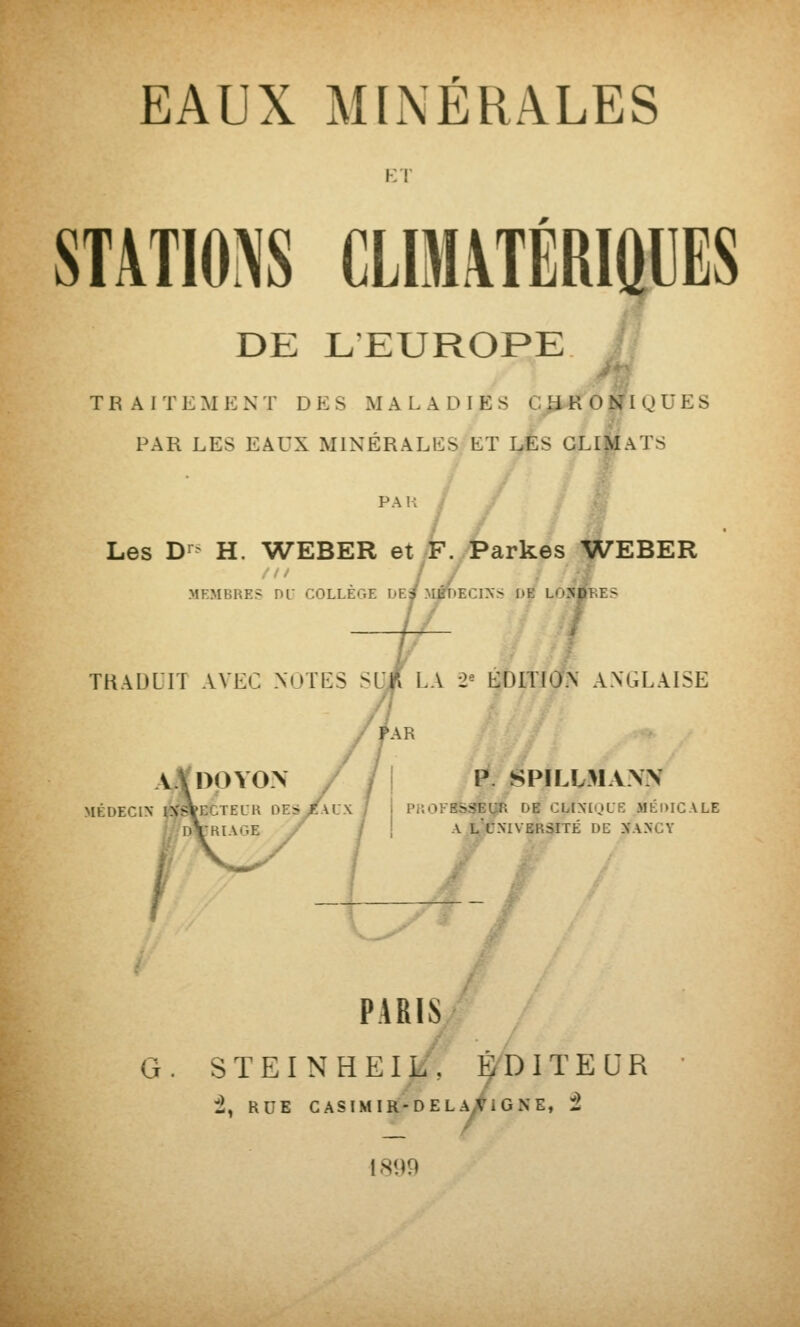 Kl' STATIONS CLIM\TÉRiaUES DE LEUROPE TRAITEMENT DES MALADIES CJWIONIQUES PAR LES EAUX MINÉRALES ET I^S GLl|^ATS PAH / ^ Les D-^^ H. WEBER et F. Parkes WEBER MEMBRES m- COLLEGE DEJ MJT)ECIXS DE LuNDl.ES ; THAULIT AVEC NOTES SUlî LA 2^ EDITION ANGLAISE /Var MÉDECIN til^'StECTELK DE:s/aUX P. SPILL31AW PKOFBSSEl^ DB Cb[X£QLE MÉDICALE A l'CXIVERSITÉ DE XANCY G PARIS S T E I N H E I Li\ É/DIT E :2, RDE casimir-dela/igne, t UR 1899