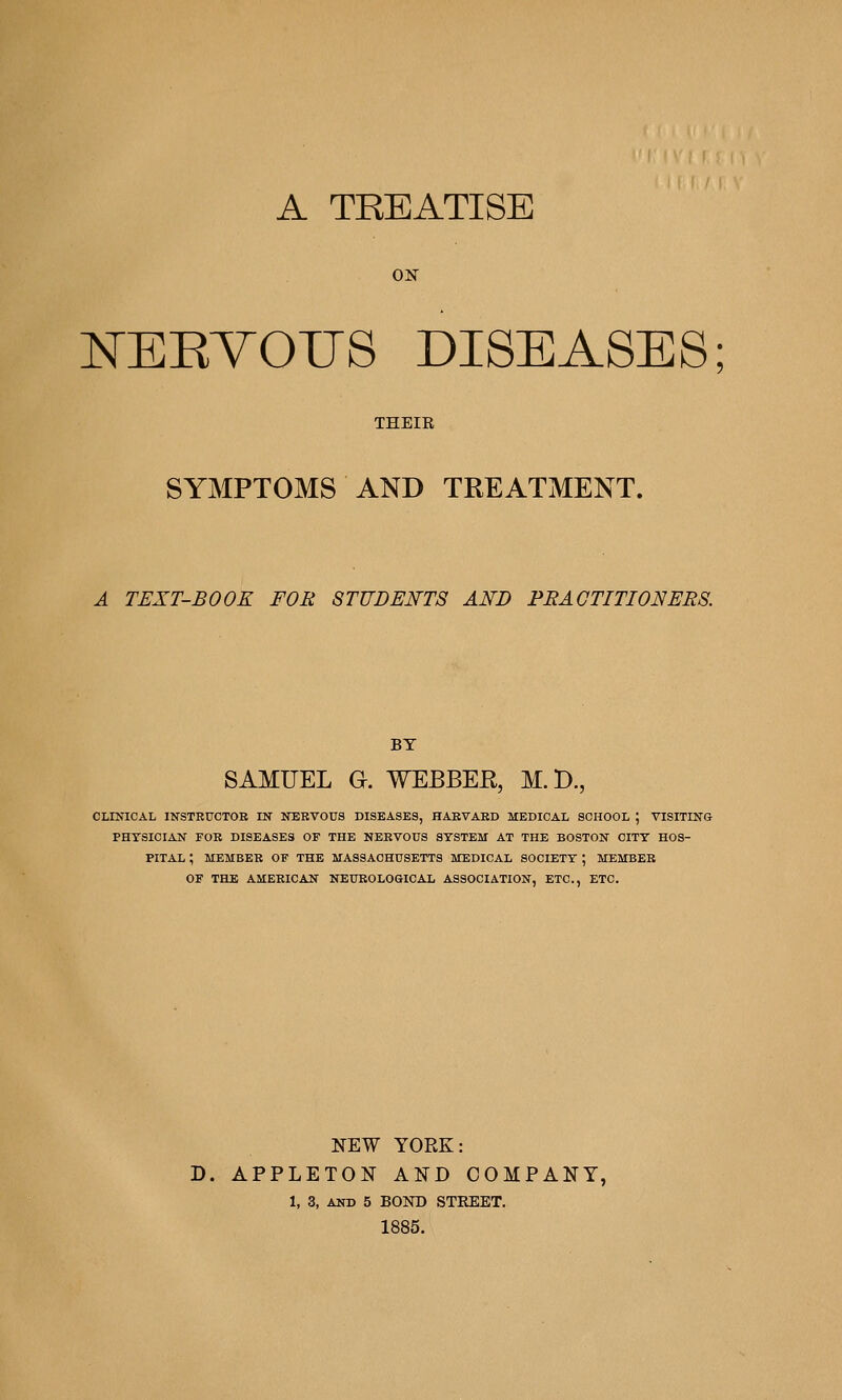 A TREATISE ON NERVOUS DISEASES THEIR SYMPTOMS AND TREATMENT. A TEXT-BOOK FOR STUDENTS AND PRACTITIONERS. BY SAMUEL G. WEBBER, M.D., CLINICAL INSTRUCTOE IN NERVOUS DISEASES, HAEVAED MEDICAL SCHOOL ; VISITING PHYSICIAN FOB DISEASES OF THE NEEVOUS STSTEM AT THE BOSTON CITY HOS- PITAL ; MEMBEE OF THE MASSACHUSETTS MEDICAL SOCIETY ; MEMBER OF THE AMERICAN NEUEOLOGICAL ASSOCIATION, ETC., ETC. NEW YORK: D. APPLETON AND COMPANY, 1, 3, AND 5 BOND STREET. 1885.