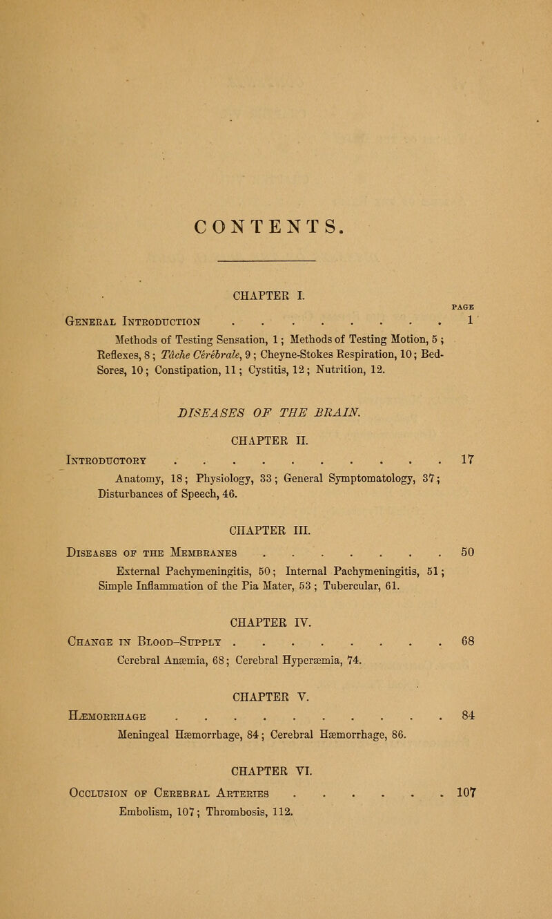 CONTENTS. CHAPTER I. PAGZ General Inteoditction . 1 Methods of Testing Sensation, 1; Methods of Testing Motion, 5 ; Reflexes, 8; Tdche Ch-ebrale, 9; Cheyne-Stokes Respiration, 10; Bed- Sores, 10; Constipation, 11; Cystitis, 12; Nutrition, 12. DISEASES OF THE BRAIN. CHAPTER II. Inteoditotoey 17 Anatomy, 18; Physiology, 33; General Symptomatology, 37; Disturbances of Speech, 46. CHAPTER III. Diseases of the Membeanes 50 External Pachymeningitis, 50; Internal Pachymeningitis, 51; Simple Inflammation of the Pia Mater, 53 ; Tubercular, 61. CHAPTER IV. Change in Blood-Sitpplt 68 Cerebral Anaemia, 68; Cerebral Hyperemia, 74. CHAPTER V. H^moeehage 84 Meningeal Haemori-hage, 84; Cerebral Haemorrhage, 86. CHAPTER VI. OcoLtrsioN OF Ceeebeal Aeteeies 107 Embolism, 107; Thrombosis, 112.