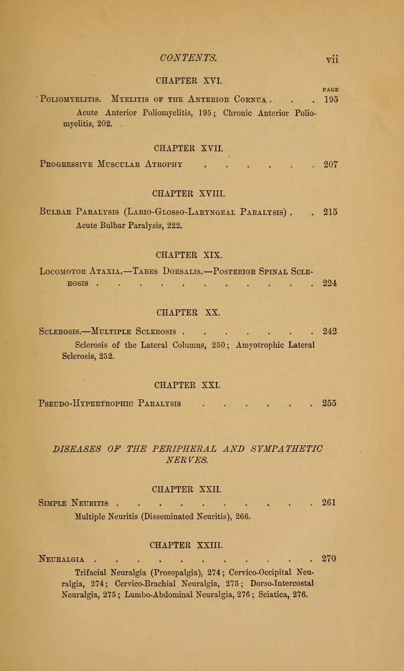 CHAPTER XVI. PAGE ■ P0UOMTELITI8. Myelitis of the Anteeioe Coenua , . . 195 Acute Anterior Poliomyelitis, 195; Chronic Anterior Polio- myelitis, 202. CHAPTER XVII. Peogeessive Mtisculae Ateophy 207 CHAPTER XVIII. BuLBAE Paealysis (Labio-Glosso-Laeyngeal Paealysis) . .215 Acute Bulbar Paralysis, 222. CHAPTER XIX. LocoMOTOE Ataxia.—Tabes Doesalis.—Posteeioe Spinal Scle- Eosis 224 CHAPTER XX. Scleeosis.—Mtjltiple Soleeosis 242 Sclerosis of the Lateral Columns, 250; Amyotrophic Lateral Sclerosis, 252. CHAPTER XXI. Pseudo-Hypeeteophio Paealysis ...... 255 DISEASES OF THE PERIPHERAL AND SYMPATHETIC NERVES. CHAPTER XXII. Simple Neueitis 261 Multiple Neuritis (Disseminated Neuritis), 266. CHAPTER XXIII. Netjealgia 270 Trifacial Neuralgia (Prosopalgia), 274; Cervico-Occipital Neu- ralgia, 274; Cervico-Brachial Neuralgia, 275; Dorso-Intercostal Neuralgia, 275; Lumbo-Abdominal Neuralgia, 276; Sciatica, 276.
