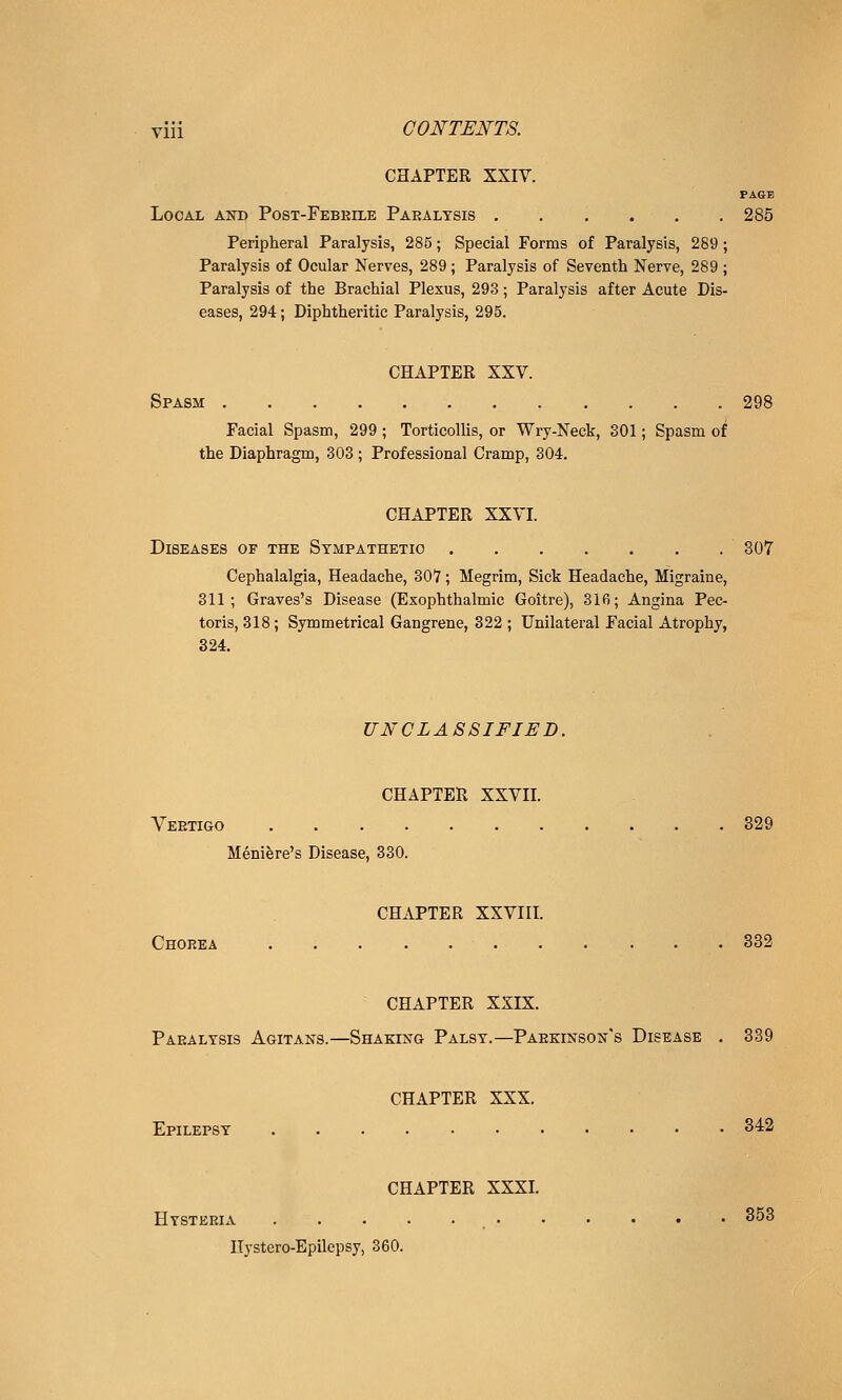 CHAPTER XXIV. FAGB Local and Post-Febeilk Paralysis 285 Peripheral Paralysis, 285; Special Forms of Paralysis, 289 ; Paralysis of Ocular Nerves, 289; Paralysis of Seventh Nerve, 289 ; Paralysis of the Brachial Plexus, 293; Paralysis after Acute Dis- eases, 294; Diphtheritic Paralysis, 295. CHAPTER XXV. Spasm 298 Facial Spasm, 299 ; Torticollis, or Wry-Neck, 801; Spasm of the Diaphragm, 303 ; Professional Cramp, 304. CHAPTER XXVI. Diseases of the Sympathetic  307 Cephalalgia, Headache, 307; Megrim, Sick Headache, Migraine, 311; Graves's Disease (Exophthalmic Goitre), 316; Angina Pec- toris, 318 ; Symmetrical Gangrene, 822 ; Unilateral Facial Atrophy, 324. UNCLASSIFIED. CHAPTER XXVII. Veetigo 329 Meniere's Disease, 830. CHAPTER XXVIII. Chorea 832 CHAPTER XXIX. Paralysis Agitans.—Shakestg Palsy.—Paekinson's Disease . 839 CHAPTER XXX. Epilepsy 342 CHAPTER XXXI. Hysteria , 853 Hystero-Epilepsy, 360.