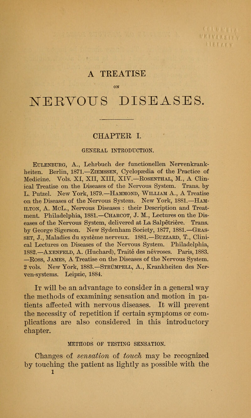 A TREATISE ON KERVOUS DISEASES. CHAPTER I. GENERAL INTRODUCTION. EuLENBTTRG, A., Lehrbuch. der functionellen Nervenkrank- heiten. Berlin, 1871.—Zibmssen, Cyclopaedia of the Practice of Medicine. Vols. XI, XII, XIII, XIV.—Eosenthal, M., A Clin- ical Treatise on the Diseases of the Nervous System. Trans, by L. Putzel. New York, 1879.—Hammond, William A., A Treatise on the Diseases of the Nervous System. New York, 1881.—Ham- ilton, A. McL., Nervous Diseases : their Description and Treat- ment. Philadelphia, 1881.—Charcot, J. M., Lectures on the Dis- eases of the Nervous System, delivered at La Salpetriere. Trans, by George Sigerson. New Sydenham Society, 1877, 1881.—Gras- SET, J., Maladies du systeme nerveux. 1881.—Buzzard, T., Clini- cal Lectures on Diseases of the Nervous System. Philadelphia, 1883.—AxENFELD, A. (Huchard), Traite des nevroses. Paris, 1883. —Ross, James, A Treatise on the Diseases of the Nervous System, 2 vols. New York, 1883.—Strumpell, A., Erankheiten des Ner- ven-systems. Leipzic, 1884. It will be an advantage to consider in a general way tlie methods of examining sensation and motion in pa- tients affected with nervous diseases. It will prevent the necessity of repetition if certain symptoms or com- plications are also considered in this introductory chapter. METHODS OF TESTING SENSATION. Changes of sensation of touch may be recognized by touching the patient as lightly as possible with the
