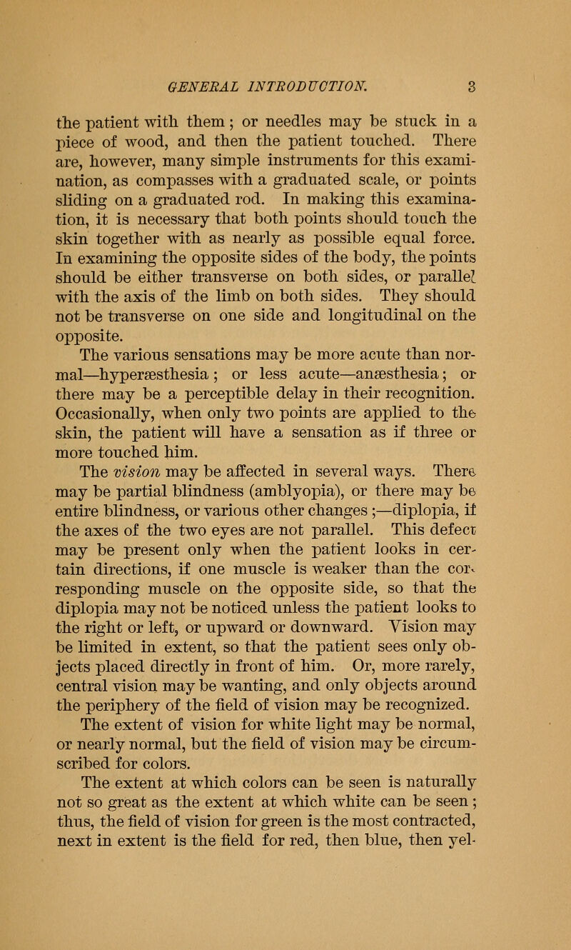 the patient with them ; or needles may be stuck in a piece of wood, and then the patient touched. There are, however, many simple instruments for this exami- nation, as compasses with a graduated scale, or points sliding on a graduated rod. In making this examina- tion, it is necessary that both points should touch the skin together with as nearly as possible equal force. In examining the opposite sides of the body, the points should be either transverse on both sides, or parallel with the axis of the limb on both sides. They should not be transverse on one side and longitudinal on the opposite. The various sensations may be more acute than nor- mal—^hypersesthesia ; or less acute—anaesthesia; or there may be a perceptible delay in their recognition. Occasionally, when only two points are applied to the skin, the patient will have a sensation as if three or more touched him. The vision may be affected in several ways. There may be partial blindness (amblyopia), or there may be entire blindness, or various other changes;—diplopia, it the axes of the two eyes are not parallel. This defect may be present only when the patient looks in cer- tain directions, if one muscle is weaker than the cor- responding muscle on the opposite side, so that the diplopia may not be noticed unless the patient looks to the right or left, or upward or downward. Vision may be limited in extent, so that the patient sees only ob- jects placed directly in front of him. Or, more rarely, central vision may be wanting, and only objects around the periphery of the field of vision may be recognized. The extent of vision for white light may be normal, or nearly normal, but the field of vision may be circum- scribed for colors. The extent at which colors can be seen is naturally not so great as the extent at which white can be seen ; thus, the field of vision for green is the most contracted, next in extent is the field for red, then blue, then yel-