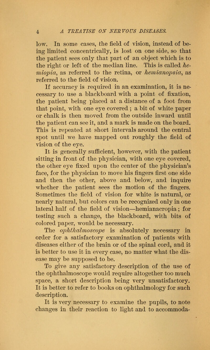 low. In some cases, the field of vision, instead of be- ing limited concentrically, is lost on one side, so that the patient sees only that part of an object which is to the right or left of the median line. This is called 7ie- miopia, as referred to the retina, or hemianopsia, as referred to the field of vision. If accuracy is required in an examination, it is ne- cessary to use a blackboard with a point of fixation, the patient being placed at a distance of a foot from that point, with one eye covered ; a bit of white paper or chalk is then moved from the outside inward until the patient can see it, and a mark is made on the board. This is repeated at short intervals around the central spot until we have mapped out roughly the field of vision of the eye. It is generally sufficient, however, with the patient sitting in front of the physician, with one eye covered, the other eye fixed upon the center of the physician's face, for the physician to move his fingers first one side and then the other, above and below, and inquire whether the patient sees the motion of the fingers. Sometimes the field of vision for white is natural, or nearly natural, but colors can be recognized only in one lateral half of the field of vision—^hemianacropia; for testing such a change, the blackboard, with bits of colored paper, would be necessary. The ophthalmoscope is absolutely necessary in order for a satisfactory examination of patients with diseases either of the brain or of the spinal cord, and it is better to use it in every case, no matter what the dis- ease may be supposed to be. To give any satisfactory description of the use of the ophthalmoscope would require altogether too much space, a short description being very unsatisfactory. It is better to refer to books on ophthalmology for such description. It is very necessary to examine the pupils, to note changes in their reaction to light and to accommoda-