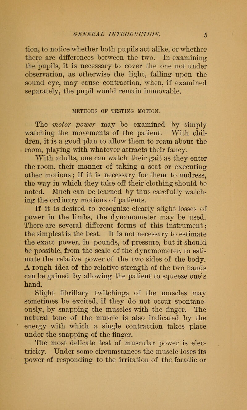 tion, to notice whether both pupils act alike, or whether there are differences between the two. In examining the pupils, it is necessary to cover the one not under observation, as otherwise the light, falling upon the sound eye, may cause contraction, when, if examined separately, the pujDil would remain immovable. METHODS OF TESTING MOTION. The motor power may be examined by simply watching the movements of the patient. With chil- dren, it is a good plan to allow them to roam about the room, playing with whatever attracts their fancy. With adults, one can watch their gait as they enter the room, their manner of taking a seat or executing other motions; if it is necessary for them to undress, the way in which they take off their clothing should be noted. Much can be learned by thus carefully watch- ing the ordinary motions of patients. If it is desired to recognize clearly slight losses of power in the limbs, the dynamometer may be used. There are several different forms of this instrument; the simplest is the best. It is not necessary to estimate the exact power, in pounds, of pressure, but it should be possible, from the scale of the dynamometer, to esti- mate the relative power of the two sides of the body. A rough idea of the relative strength of the two hands can be gained by allowing the patient to squeeze one's hand. Slight fibrillary twitchings of the muscles may sometimes be excited, if they do not occur spontane- ously, by snapping the muscles with the finger. The natural tone of the muscle is also indicated by the energy with which a single contraction takes place under the snapping of the finger. The most delicate test of muscular power is elec- tricity. Under some circumstances the muscle loses its power of responding to the irritation of the faradic or