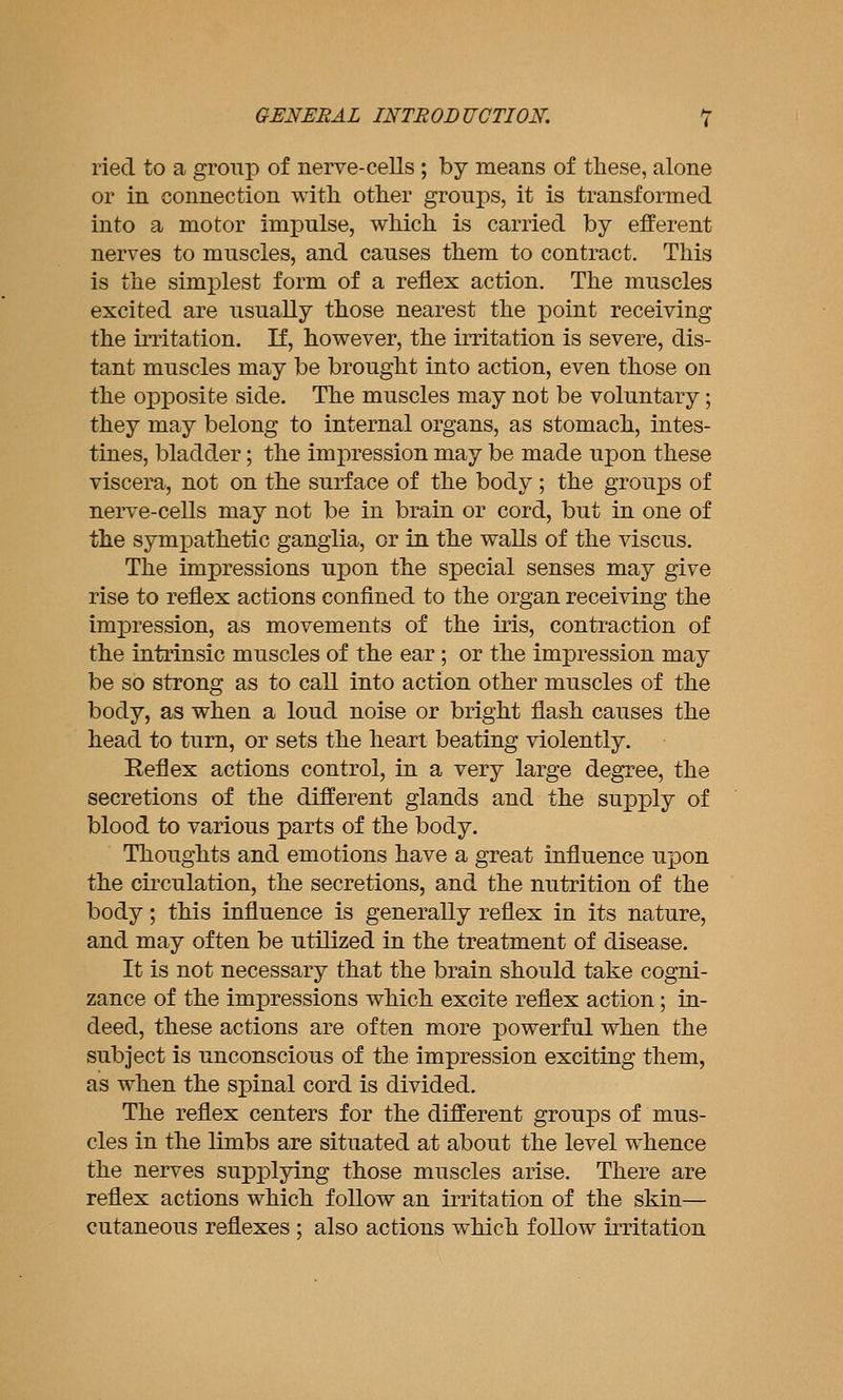 ried to a group of nerve-cells ; by means of these, alone or in connection with other groups, it is transformed into a motor impulse, which is carried by efferent nerves to muscles, and causes them to contract. This is the simplest form of a reflex action. The muscles excited are usually those nearest the point receiving the irritation. K, however, the irritation is severe, dis- tant muscles may be brought into action, even those on the opposite side. The muscles may not be voluntary; they may belong to internal organs, as stomach, intes- tines, bladder; the impression may be made upon these viscera, not on the surface of the body; the groups of nerve-cells may not be in brain or cord, but in one of the symiDathetic ganglia, or in the walls of the viscus. The impressions upon the special senses may give rise to reflex actions confined to the organ receiving the impression, as movements of the iris, contraction of the intrinsic muscles of the ear; or the impression may be so strong as to call into action other muscles of the body, as when a loud noise or bright flash causes the head to turn, or sets the heart beating violently. Reflex actions control, in a very large degree, the secretions of the different glands and the supply of blood to various parts of the body. Thoughts and emotions have a great influence upon the circulation, the secretions, and the nutrition of the body; this influence is generally reflex in its nature, and may often be utilized in the treatment of disease. It is not necessary that the brain should take cogni- zance of the impressions which excite reflex action; in- deed, these actions are often more powerful when the subject is unconscious of the impression exciting them, as when the spinal cord is divided. The reflex centers for the different groups of mus- cles in the limbs are situated at about the level whence the nerves supx^lying those muscles arise. There are reflex actions which follow an irritation of the skin— cutaneous reflexes : also actions which follow irritation