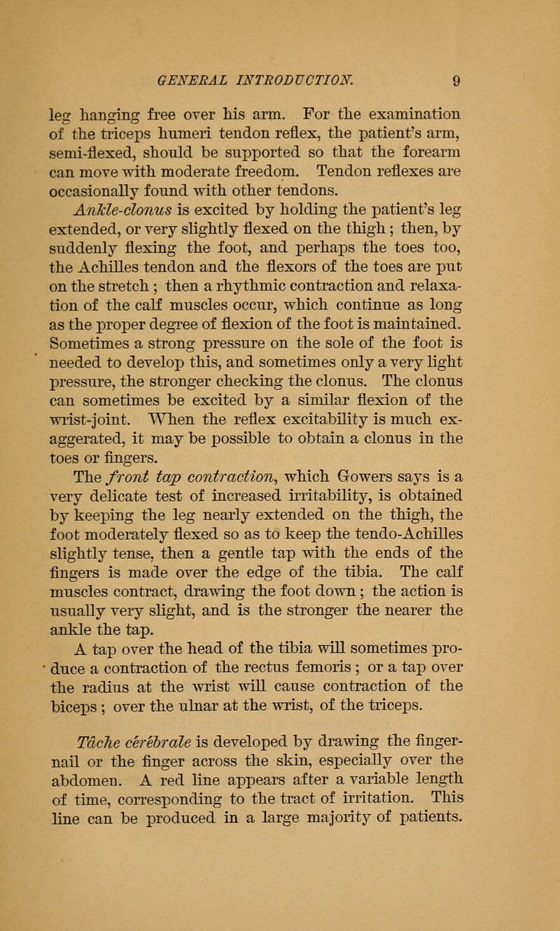 leg lianging free over his arm. For tlie examination of the triceps humeri tendon reflex, the patient's arm, semi-flexed, should be supported so that the forearm can move with moderate freedom. Tendon reflexes are occasionally found with other tendons. Ankle-clonus is excited by holding the patient's leg extended, or very slightly flexed on the thigh ; then, by suddenly flexing the foot, and perhaps the toes too, the Achilles tendon and the flexors of the toes are put on the stretch ; then a rhythmic contraction and relaxa- tion of the calf muscles occur, which continue as long as the proper degree of flexion of the foot is maintained. Sometimes a strong pressure on the sole of the foot is needed to develop this, and sometimes only a very light pressure, the stronger checking the clonus. The clonus can sometimes be excited by a similar flexion of the wrist-joint. When the reflex excitability is much ex- aggerated, it may be possible to obtain a clonus in the toes or fingers. The front tap contraction., which Gowers says is a very delicate test of increased irritability, is obtained by keeping the leg nearly extended on the thigh, the foot moderately flexed so as to keep the tendo-Achilles slightly tense, then a gentle tap with the ends of the fingers is made over the edge of the tibia. The calf muscles contract, drawing the foot down; the action is usually very slight, and is the stronger the nearer the ankle the tap. A tap over the head of the tibia will sometimes pro- duce a contraction of the rectus f emoris ; or a tap over the radius at the wrist will cause contraction of the biceps ; over the ulnar at the wrist, of the triceps. Tdcfie cerebrate is developed by drawing the finger- nail or the finger across the skin, especially over the abdomen. A red line appears after a variable length of time, corresponding to the tract of irritation. This line can be produced in a large majority of patients.