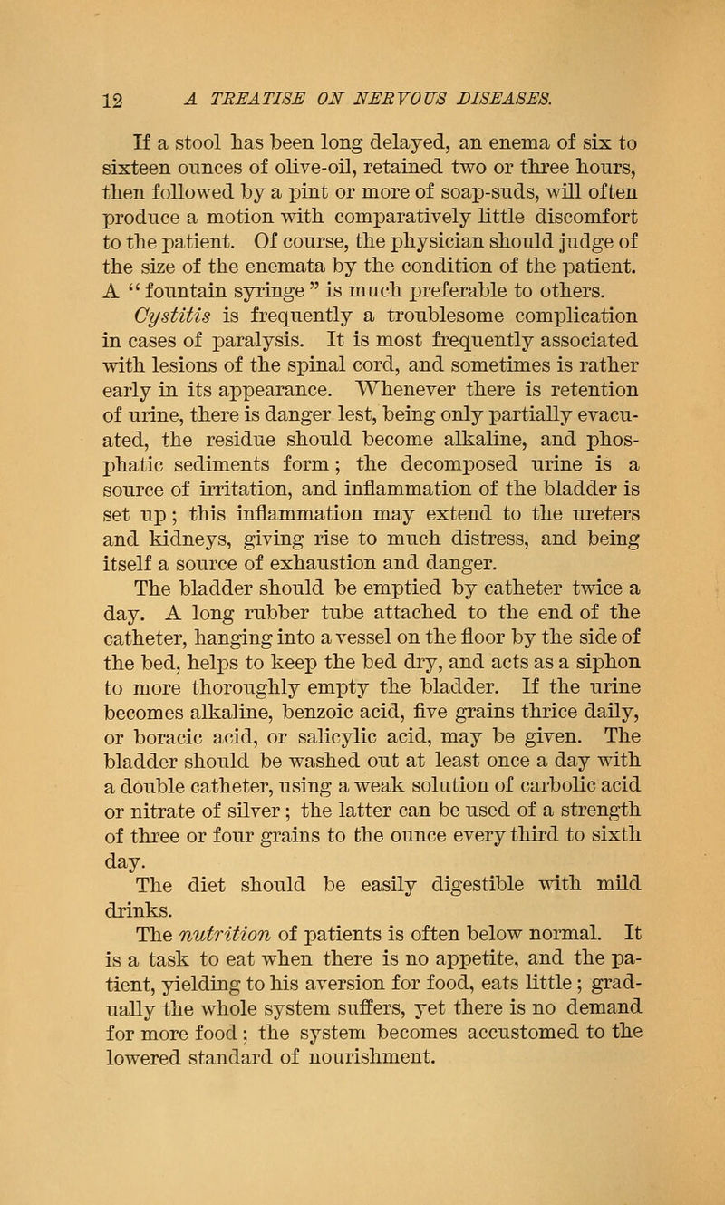 If a stool has been long delayed, an enema of six to sixteen ounces of olive-oil, retained two or three hours, then followed by a pint or more of soap-suds, will often produce a motion with comparatively little discomfort to the patient. Of course, the physician should judge of the size of the enemata by the condition of the patient. A  fountain syringe  is much preferable to others. Cystitis is frequently a troublesome complication in cases of paralysis. It is most frequently associated with lesions of the spinal cord, and sometimes is rather early in its appearance. Whenever there is retention of urine, there is danger lest, being only partially evacu- ated, the residue should become alkaline, and phos- phatic sediments form; the decomposed urine is a source of irritation, and inflammation of the bladder is set uj); this inflammation may extend to the ureters and kidneys, giving rise to much distress, and being itself a source of exhaustion and danger. The bladder should be emptied by catheter twice a day. A long rubber tube attached to the end of the catheter, hanging into a vessel on the floor by the side of the bed, helps to keep the bed dry, and acts as a siphon to more thoroughly empty the bladder. If the urine becomes alkaline, benzoic acid, five grains thrice daily, or boracic acid, or salicylic acid, may be given. The bladder should be washed out at least once a day with a double catheter, using a weak solution of carbolic acid or nitrate of silver; the latter can be used of a strength of three or four grains to the ounce every third to sixth day. The diet should be easily digestible with mild drinks. The nutrition of patients is often below normal. It is a task to eat when there is no appetite, and the pa- tient, yielding to his aversion for food, eats little ; grad- ually the whole system suffers, yet there is no demand for more food ; the system becomes accustomed to the lowered standard of nourishment.