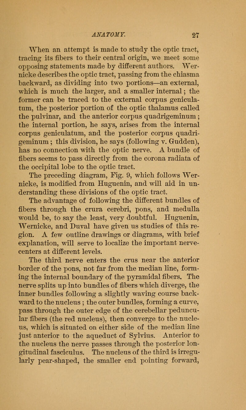 When an attempt is made to study the optic tract, tracing its fibers to their central origin, we meet some opposing statements made by different authors. Wer- nicke describes the optic tract, passing from the chiasma backward, as dividing into two portions—an external, which is much the larger, and a smaller internal; the former can be traced to the external corpus genicula- tum, the posterior portion of the optic thalamus called the pulvinar, and the anterior corpus quadrigeminum; the internal portion, he says, arises from the internal corpus geniculatum, and the posterior corpus quadri- geminum; this division, he says (following v. Gudden), has no connection with the optic nerve. A bundle of fibers seems to pass directly from the corona radiata of the occipital lobe to the optic tract. The preceding diagram. Fig. 9, which follows Wer- nicke, is modified from Huguenin, and will aid in un- derstanding these divisions of the optic tract. The advantage of following the different bundles of fibers through the crura cerebri, pons, and medulla would be, to say the least, very doubtful. Huguenin, Wernicke, and Duval have given us studies of this re- gion. A few outline drawings or diagrams, with brief explanation, will serve to localize the important nerve- centers at different levels. The third nerve enters the crus near the anterior border of the pons, not far from the median line, form- ing the internal boundary of the pyramidal fibers. The nerve splits up into bundles of fibers which diverge, the inner bundles following a slightly waving course back- ward to the nucleus ; the outer bundles, forming a curve, pass through the outer edge of the cerebellar peduncu- lar fibers (the red nucleus), then converge to the nucle- us, which is situated on either side of the median line just anterior to the aqueduct of Sylvius. Anterior to the nucleus the nerve passes through the posterior lon- gitudinal fasciculus. The nucleus of the third is irregu- larly pear-shaped, the smaller end pointing forward,
