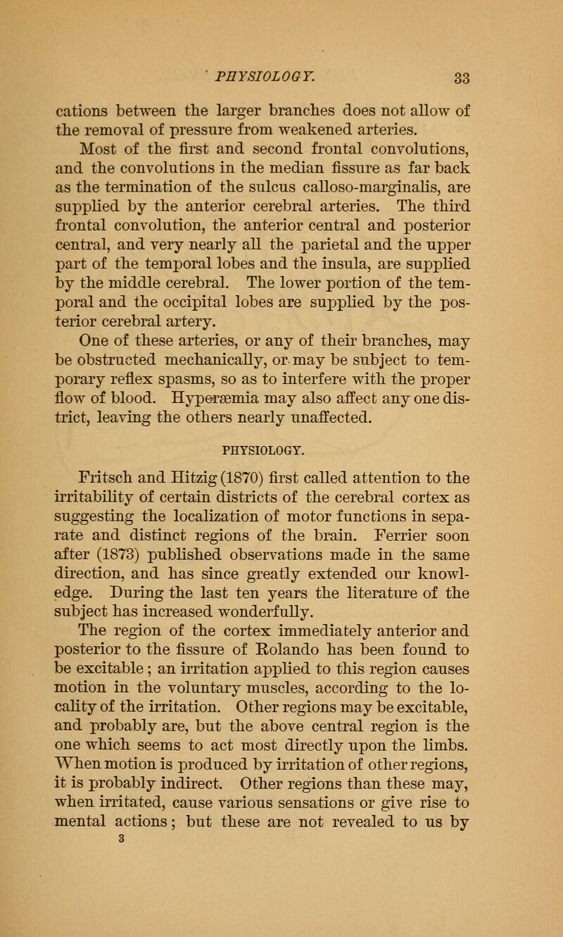 cations between the larger branches does not allow of the removal of pressure from weakened arteries. Most of the first and second frontal convolutions, and the convolutions in the median fissure as far back as the termination of the sulcus calloso-marginalis, are supplied by the anterior cerebral arteries. The third frontal convolution, the anterior central and posterior central, and very nearly all the parietal and the upper part of the temporal lobes and the insula, are supplied by the middle cerebral. The lower portion of the tem- poral and the occipital lobes are supplied by the pos- terior cerebral artery. One of these arteries, or any of their branches, may be obstructed mechanically, or may be subject to tem- porary reflex spasms, so as to interfere with the proper flow of blood. Hypersemia may also affect any one dis- trict, leaving the others nearly unaffected. PHYSIOLOGY. Fritsch and Hitzig (1870) first called attention to the irritability of certain districts of the cerebral cortex as suggesting the localization of motor functions in sepa- rate and distinct regions of the brain. Ferrier soon after (1873) published observations made in the same direction, and has since greatly extended our knowl- edge. During the last ten years the literature of the subject has increased wonderfully. The region of the cortex immediately anterior and posterior to the fissure of Rolando has been found to be excitable; an irritation applied to this region causes motion in the voluntary muscles, according to the lo- cality of the irritation. Other regions may be excitable, and probably are, but the above central region is the one which seems to act most directly upon the limbs. When motion is produced by irritation of other regions, it is probably indirect. Other regions than these may, when irritated, cause various sensations or give rise to mental actions; but these are not revealed to us by