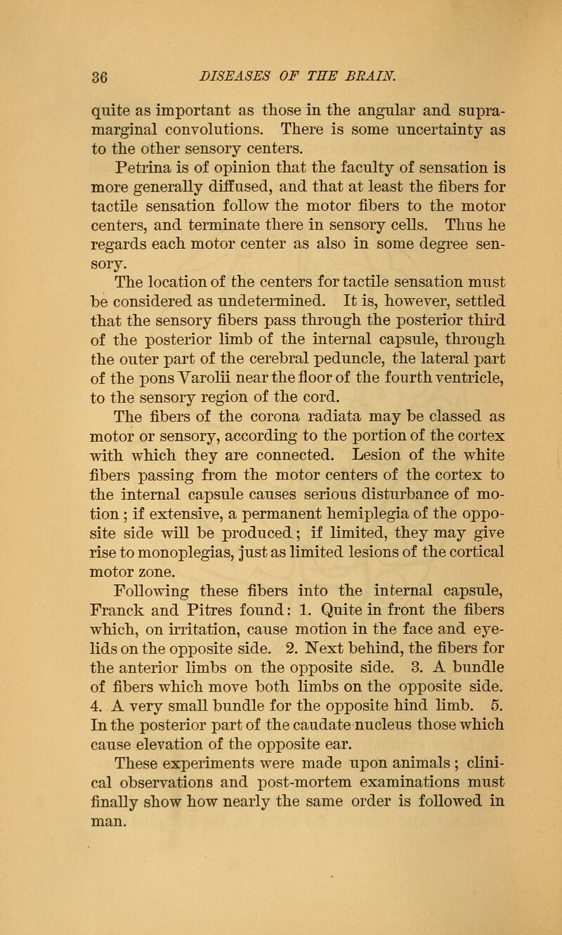 quite as important as those in the angular and sui^ra- marginal convolutions. There is some uncertainty as to the other sensory centers. Petrina is of opinion that the faculty of sensation is more generally diffused, and that at least the fibers for tactile sensation follow the motor fibers to the motor centers, and terminate there in sensory cells. Thus he regards each motor center as also in some degree sen- sory. The location of the centers for tactile sensation must be considered as undetermined. It is, however, settled that the sensory fibers pass through the posterior thu-d of the posterior limb of the internal capsule, through the outer part of the cerebral peduncle, the lateral part of the pons Varolii near the floor of the fourth ventricle, to the sensory region of the cord. The fibers of the corona radiata may be classed as motor or sensory, according to the portion of the cortex with which they are connected. Lesion of the white fibers passing from the motor centers of the cortex to the internal capsule causes serious disturbance of mo- tion ; if extensive, a permanent hemiplegia of the oppo- site side will be produced; if limited, they may give rise to monoplegias, just as limited lesions of the cortical motor zone. Following these fibers into the internal capsule, Franck and Pitres found: 1. Quite in front the fibers which, on irritation, cause motion in the face and eye- lids on the opposite side. 2. N'ext behind, the fibers for the anterior limbs on the opposite side. 3. A bundle of fibers which move both limbs on the opposite side. 4. A very small bundle for the opposite hind limb. 5. In the posterior part of the caudate nucleus those which cause elevation of the opposite ear. These experiments were made upon animals ; clini- cal observations and post-mortem examinations must finally show how nearly the same order is followed in man.