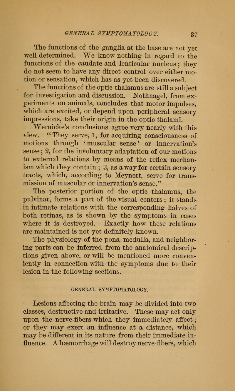 The functions of the ganglia at the base are not yet well determined. We know nothing in regard to the functions of the caudate and lenticular nucleus; they do not seem to have any direct control over either mo- tion or sensation, which has as yet been discovered. The functions of the optic thalamus are still a subject for investigation and discussion. Nothnagel, from ex- periments on animals, concludes that motor impulses, which are excited, or depend upon peripheral sensory impressions, take their origin in the optic thalami. Wernicke's conclusions agree very nearly with this view.  They serve, 1, for acquiring consciousness of motions through 'muscular sense' or innervation's sense; 2, for the involuntary adaptation of our motions to external relations by means of the reflex mechan- ism which they contain ; 3, as a way for certain sensory tracts, which, according to Meynert, serve for trans- mission of muscular or innervation's sense. The posterior portion of the optic thalamus, the pulvinar, forms a part of the visual centers ; it stands in intimate relations with the corresponding halves of both retinas, as is shown by the symptoms in cases where it is destroyed. Exactly how these relations are maintained is not yet definitely known. The physiology of the pons, medulla, and neighbor- ing parts can be inferred from the anatomical descrip- tions given above, or will be mentioned more conven- iently in connection with the symptoms due to their lesion in the following sections. GENERAL SYMPTOMATOLOGY. Lesions affecting the brain may be divided into two classes, destructive and irritative. These may act only upon the nerve-fibers which they immediately affect; or they may exert an influence at a distance, which may be different in its nature from their immediate in- fluence. A haemorrhage ^vill destroy nerve-fibers, which