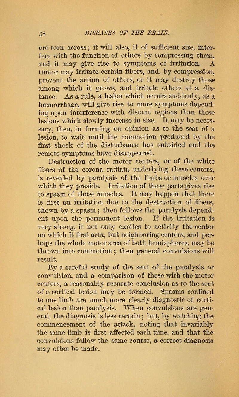 are torn across; it will also, if of sufficient size, inter- fere with the function of others by compressing them, and it may give rise to symptoms of irritation. A tumor may irritate certain fibers, and, by compression, prevent the action of others, or it may destroy those among which it grows, and irritate others at a dis- tance. As a rule, a lesion which occurs suddenly, as a haemorrhage, will give rise to more symptoms depend- ing upon interference with distant regions than those lesions which slowly increase in size. It may be neces- sary, then, in forming an opinion as to the seat of a lesion, to wait until the commotion produced by the first shock of the disturbance has subsided and the remote symptoms have disappeared. Destruction of the motor centers, or of the white fibers of the corona radiata underlying these centers, is revealed by paralysis of the limbs or muscles over which they preside. Irritation of these parts gives rise to spasm of those muscles. It may happen that there is first an irritation due to the destruction of fibers, shown by a spasm ; then follows the paralysis depend- ent upon the permanent lesion. If the irritation is very strong, it not only excites to activity the center on which it first acts, but neighboring centers, and per- haps the whole motor area of both hemispheres, may be thrown into commotion ; then general convulsions will result. By a careful study of the seat of the paralysis or convulsion, and a comparison of these with the motor centers, a reasonably accurate conclusion as to the seat of a cortical lesion may be formed. Spasms confined to one limb are much more clearly diagnostic of corti- cal lesion than paralysis. When convulsions are gen- eral, the diagnosis is less certain; but, by watching the commencement of the attack, noting that invariably the same limb is first affected each time, and that the convulsions follow the same course, a correct diagnosis may often be made.